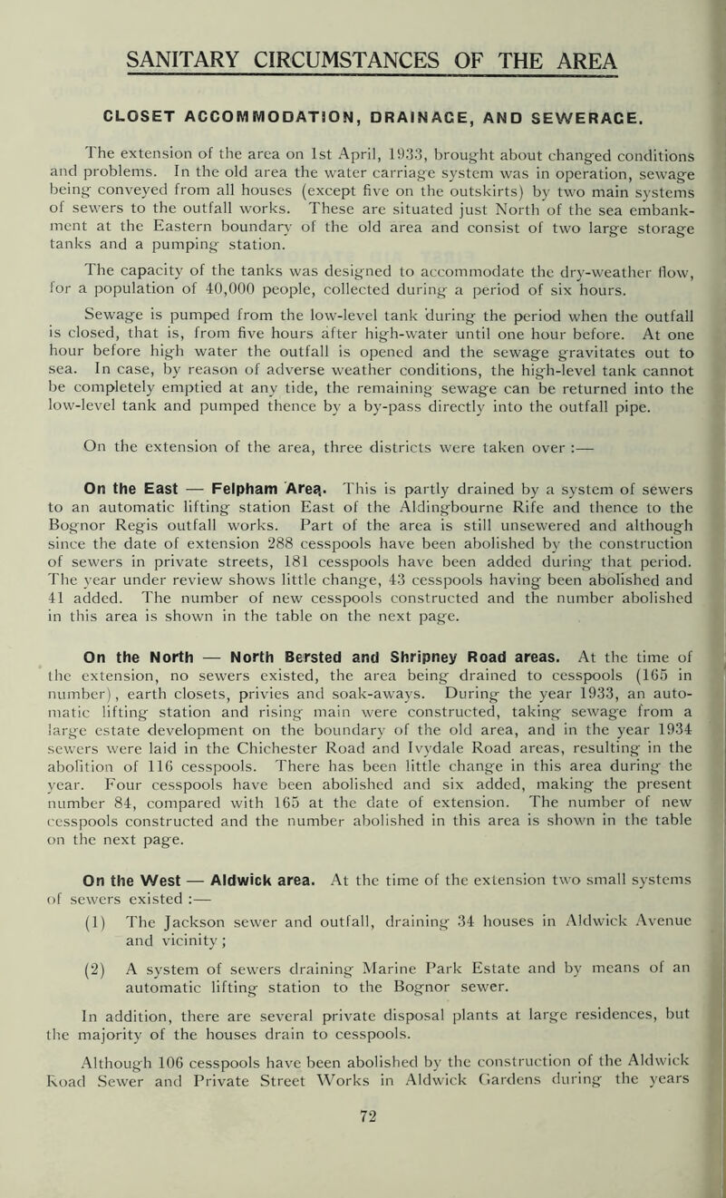 CLOSET ACCOMMODATION, DRAINAGE, AND SEWERAGE. The extension of the area on 1st April, 1933, brought about changed conditions and problems. In the old area the water carriage system was in operation, sewage being conveyed from all houses (except five on the outskirts) by two main systems of sewers to the outfall works. These are situated just North of the sea embank- ment at the Eastern boundary of the old area and consist of two large storage tanks and a pumping station. The capacity of the tanks was designed to accommodate the dry-weather flow, lor a population of 40,000 people, collected during a period of six hours. Sewage is pumped from the low-level tank during the period when the outfall is closed, that is, from five hours after high-water until one hour before. At one hour before high water the outfall is opened and the sewage gravitates out to sea. In case, by reason of adverse weather conditions, the high-level tank cannot be completely emptied at any tide, the remaining sewage can be returned into the low-level tank and pumped thence by a by-pass directly into the outfall pipe. On the extension of the area, three districts were taken over :— On the East — Felpham Area,. This is partly drained by a system of sewers to an automatic lifting station East of the Aldingbourne Rife and thence to the Bognor Regis outfall works. Part of the area is still unsewered and although since the date of extension 288 cesspools have been abolished by the construction of sewers in private streets, 181 cesspools have been added during that period. The year under review shows little change, 43 cesspools having been abolished and 41 added. The number of new cesspools constructed and the number abolished in this area is shown in the table on the next page. On the North — North Bersted and Shripney Road areas. At the time of the extension, no sewers existed, the area being drained to cesspools (165 in number), earth closets, privies and soak-aways. During the year 1933, an auto- matic lifting station and rising main were constructed, taking sewage from a large estate development on the boundary of the old area, and in the year 1934 sewers were laid in the Chichester Road and Ivydale Road areas, resulting in the abolition of 116 cesspools. There has been little change in this area during the year. Four cesspools have been abolished and six added, making the present number 84, compared with 165 at the date of extension. The number of new cesspools constructed and the number abolished in this area is shown in the table on the next page. On the West — Aldwick area. At the time of the extension two small systems of sewers existed :— (1) The Jackson sewer and outfall, draining 34 houses in Aldwick Avenue and vicinity; (2) A system of sewers draining Marine Park Estate and by means of an automatic lifting station to the Bognor sewer. In addition, there are several private disposal plants at large residences, but the majority of the houses drain to cesspools. Although 106 cesspools have been abolished by the construction of the Aldwick Road Sewer and Private Street Works in Aldwick Cardens during the years