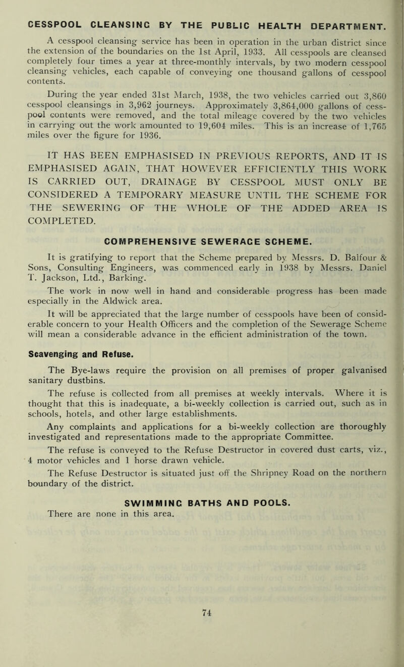 CESSPOOL CLEANSING BY THE PUBLIC HEALTH DEPARTMENT. E A cesspool cleansing service has been in operation in the urban district since Y the extension of the boundaries on the 1st April, 1933. All cesspools are cleansed completely four times a year at three-monthly intervals, by two modern cesspool cleansing vehicles, each capable of conveying one thousand gallons of cesspool contents. During the year ended 31st March, 1938, the two vehicles carried out 3,8G0 cesspool cleansings in 3,962 journeys. Approximately 3,864,000 gallons of cess- pool contents were removed, and the total mileage covered by the two vehicles in carrying out the work amounted to 19,604 miles. This is an increase of 1,765 miles over the figure for 1936. IT HAS BEEN EMPHASISED IN PREVIOUS REPORTS, AND IT IS EMPHASISED AGAIN, THAT HOWEVER EFFICIENTLY THIS WORK IS CARRIED OUT, DRAINAGE BY CESSPOOL MUST ONLY BE CONSIDERED A TEMPORARY MEASURE UNTIL THE SCHEME FOR THE SEWERING OF THE WHOLE OF THE ADDED AREA IS COMPLETED. COMPREHENSIVE SEWERAGE SCHEME. It is gratifying to report that the Scheme prepared by Messrs. D. Balfour & Sons, Consulting Engineers, was commenced early in 1938 by Messrs. Daniel T. Jackson, Ltd., Barking. The work in now well in hand and considerable progress has been made especially in the Aldwick area. It will be appreciated that the large number of cesspools have been of consid- erable concern to your Health Officers and the completion of the Sewerage Scheme will mean a considerable advance in the efficient administration of the town. Scavenging and Refuse. The Bye-laws require the provision on all premises of proper galvanised sanitary dustbins. The refuse is collected from all premises at weekly intervals. Where it is thought that this is inadequate, a bi-weekly collection is carried out, such as in schools, hotels, and other large establishments. Any complaints and applications for a bi-weekly collection are thoroughly investigated and representations made to the appropriate Committee. The refuse is conveyed to the Refuse Destructor in covered dust carts, viz., 4 motor vehicles and 1 horse drawn vehicle. The Refuse Destructor is situated just off the Shripney Road on the northern boundary of the district. SWIMMING BATHS AND POOLS. There are none in this area.