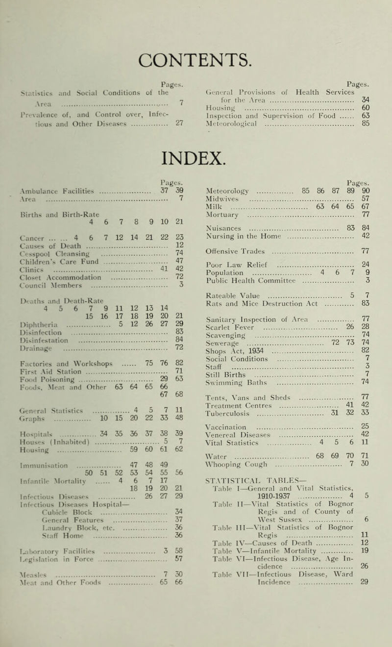 CONTENTS Pages. Statistics and Social Conditions of the Area ^ Prevalence of, and Control over, Infec- tious anti Other Disetises 27 Pages. (ii-nertd Provisions of Health Services for the .\rea 34 Housing 60 Inspection and .Supervision of Food 63 .Meteorological 85 INDEX. Pages. Ambulance Facilities 37 39 Area 7 Births and Birth-Rate 4 6 7 8 9 10 21 Cancer 4 6 7 12 14 21 22 23 Causes of Death 12 Cesspool Cleansing 74 Children's Care Fund 47 41 42 Closet .Accommodation 72 Council Members 3 Di aths and Death-Rate 4 5 6 7 9 11 12 13 14 15 16 17 18 19 20 21 Diphtheria 5 12 26 27 29 Disinfestation 84 Drainage 72 Factories and AA'orUshops 75 76 82 First .Aid Station 71 Food Poisoning 29 63 Foods, Meat and Other 63 64 65 66 67 68 Genertd Statistics . 4 5 7 11 Graphs 10 15 20 22 33 48 Hospitals 34 35 36 37 38 39 Houses (Inhabited) 7 Housing 59 60 61 62 Immunisation 47 48 49 50 51 52 53 54 55 56 Infantile Mortality 4 6 7 17 18 19 20 21 Infectious Diseases 26 27 29 Infectious Diseases Hospital— Cubicle Block 34 General Features 37 I.auntlry Block, etc. 36 Staff Home 36 Diboratory Facilities 3 58 Legislation in Force 57 7 30 Meat and Other Foods 65 66 Pages. Meteorology 85 86 87 89 90 .Midwives 57 Milk 63 64 65 67 Mortuary 77 Nuisances 83 84 Nursing in the Home 42 Offensive Trades 77 Poor Law Relief 24 Population 4 6 7 9 Public Health Committee 3 Rateable Value 5 7 Rats and Mice Destruction .Act 83 Sanitary Inspection of .Area 77 Scarlet Fever 26 28 .Scavenging 74 Sewerage 72 73 74 •Shops .Act, 1934 82 Social Conditions 7 ■Staff 3 Still Births 7 Swimming Baths 74 Tents, Ab'tns and .Sheds 77 Treatment Centres 41 42 Tuberculosis 31 32 33 Vaccination 25 Venereal Diseases 42 Vital Statistics 4 5 6 11 Water 68 69 70 71 AA’hooping Cough 7 30 ST.ATI S r 1 C.AL TABLFS— Table I—General and A’ital .Statistics, 1910-1937 4 5 Table II—A’ital Statistics of Bognor Regis and of County of West Sussex 6 T.ible III—A'ital Statistics of Bognor Regis 11 Table lA’—Causes of Death 12 Table V—Infantile Mortality 19 Table A'l—Infectious Disease, Age In- cidence 26 Table ATI—Infectious Disease, AA’ard Incidence 29