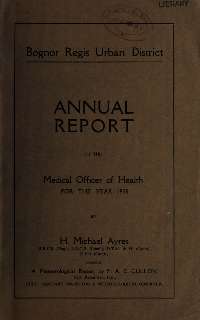 UBRARY Bognor Regis Urban District ANNUAL REPORT OF THE Medical Officer of Health FOR THE YEAR 1938 BY [£: H. Michael Ayres M.R.CS. (Eng.), L.R.C.P. (Lend.), D.T.M. & H. (Camb.), D.P.H. (Camb.) including A Meteorological Report by F. A. C. CULLEN, Cert. Royal San. Inst., CHIEF SANITARY INSPECTOR & METEOROLOGICAL OBSERVER.