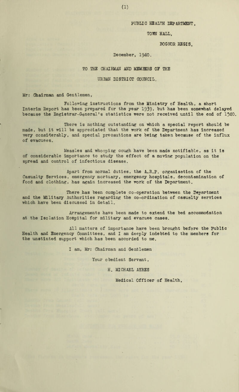 PUBLIC HEALTH EEPAETMENT. TOM HALL, BOGMDR EEOIS. December, 1940. TO THE CHAIEMAN AND MEMBERS OE THE URBAN DISTRICT COUNCIL. Mr: Chairman and Gentlemen, Eollowing instmiotions from the Ministry of Health, a short Interim Report has been prepared for the year 1939» been somewhat delayed because the Registrar-General’s statistics were not received until the ond of 1940. There is nothing outstanding on Tdiich a special report should be made, but it will be appreciated that the work of the Department has Increased very considerably, and special precautions are being taken because of the influx of evacuees. Measles and whooping cough have been made notifiable, as it is of considerable importance to study the effect of a moving population on the spread and control of infectious disease. Apart from normal duties, the A.R.P. organisation of the Casualty Services, emergency mortuary, emergency hospitals, decontamination of food and clothing, has again Increased the work of the Department. There has been con^jlete co-operation between the Department and the Military Authorities regarding the co-ordination of casualty services which have been discussed in detail. Arrangements have been made to extend the bed accommodation at the Isolation Hospital for military and evacuee cases. All matters of importance have been brought before the Public Health and Emergency Committees, and I am deeply indebted to the members for the unstinted support which has been accorded to me. I am, Mr; Chairman and Gentlemen Your obedient Servant, H. MICHAEL AYRES Medical Officer of Health.