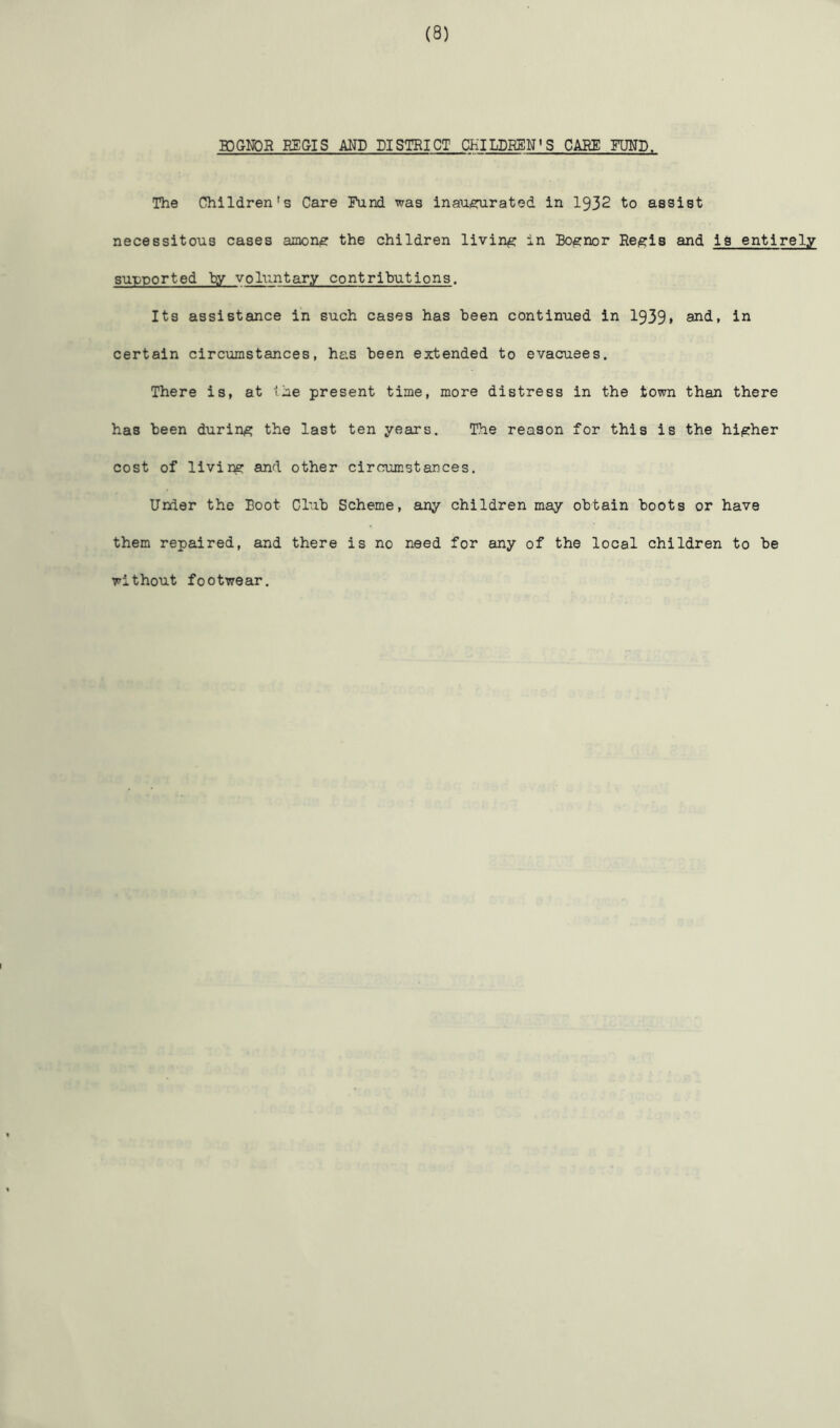 BJGNDR REGIS AND DISTRICT CHILDREN'S CARE FOND, The Children's Care Fund was inauisrurated in 1932 to assist necessitous cases ainonjS the children living in BO(S:nor Rcisris and is entirely supported hy voluntary contributions. Its assistance in such cases has been continued in 1939» and, in certain circumstances, has been extended to evacuees. There is, at ihe present time, more distress in the town than there has been during the last ten years. The reason for this is the higher cost of livir^ and other circumstances. Under the Boot Club Scheme, any children may obtain boots or have them repaired, and there is no need for any of the local children to be without footwear.