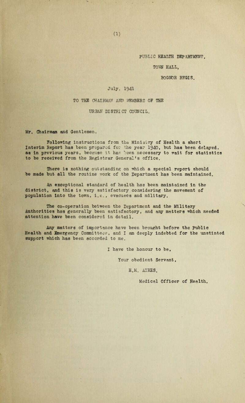 PUBLIC HEALTH DEP.ARTIvfflNT, TOW HALL, BOGNDR REGIS. July. 1941 TO THE mmim Aim fibers of the URBAN district COUNCIL. Mr. CJhairman and Gentlemen, Following instructions from tho Ministry of Health a short Interim Report has teen prepared for the year 1940, hut has been delayed, as in previous years, because it ha:? been necessary to wait for statistics to be received from the Registrar General’s office. There is nothing outstanding on which a special report should be made but all the routine work of the Department has been maintained. An exceptional standard of health has been maintained in the district, and this is very satisfactory considering the movement of population into the town, i.e., evacuees and military. The co-operation between the Department and the Military Authorities has generally been satisfactory, and any matters which needed attention have been considered in detail. Any matters of in^jortance have been brought before the Public Health and Emergency Committeop, and I am deeply indebted for the unstinted support which has been accorded to me, I have the honour to be. Your obedient Servant, H.M. AYRES. Medical Officer of Health.