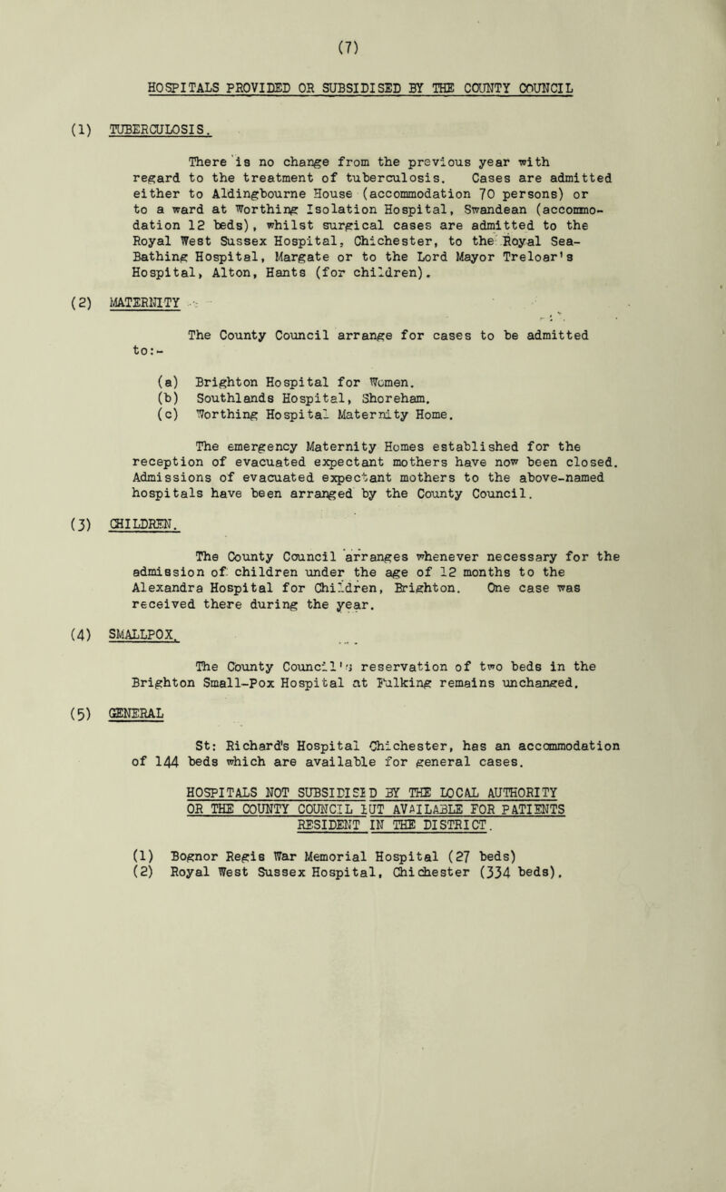 HOSPITALS PROVIDED OR SUBSIDISED BY THE COUUTY COUNCIL (1) TUBERCULOSIS. There'i3 no change from the previous year with regard to the treatment of tuberculosis. Cases are admitted either to Aldingbourne House (accommodation 70 persons) or to a ward at Worthing Isolation Hospital, Swandean (accommo- dation 12 beds), whilst surgical cases are admitted to the Royal West Sussex Hospital, Chichester, to theVRoyal Sea- Bathing Hospital, Margate or to the Lord Mayor Treloar’s Hospital, Alton, Hants (for children). (2) MATERNITY • ' ’ ^ V The County Council arrange for cases to be admitted to:- (a) Brighton Hospital for Women. (b) Southlands Hospital, Shoreham. (c) Worthing Hospital Maternity Home. The emergency Maternity Homes established for the reception of evacuated expectant mothers have now been closed. Admissions of evacuated expectant mothers to the above-named hospitals have been arranged by the County Council. (3) (HILDREN. The County Council arranges whenever necessary for the admission of children under the age of 12 months to the Alexandra Hospital for Children, Brighton. One case was received there during the year. (4) SMALLPOX. The County Coimcil'^i reservation of two beds in the Brighton Small-Pox Hospital at Itilking remains unchanged, (5) CffiNERAL St: Richard's Hospital Chichester, has an accommodation of 144 beds which are available for general cases. HOSPITALS NOT SUBSIDISID BY THE LOCAL AUTHORITY OR THE COUNTY COUNCIL lUT AVAILABLE FOR PATIENTS RESIDENT IN THE DISTRICT. (1) Bognor Regis War Memorial Hospital (27 beds) (2) Royal West Sussex Hospital, Chic±iester (334 Leds).