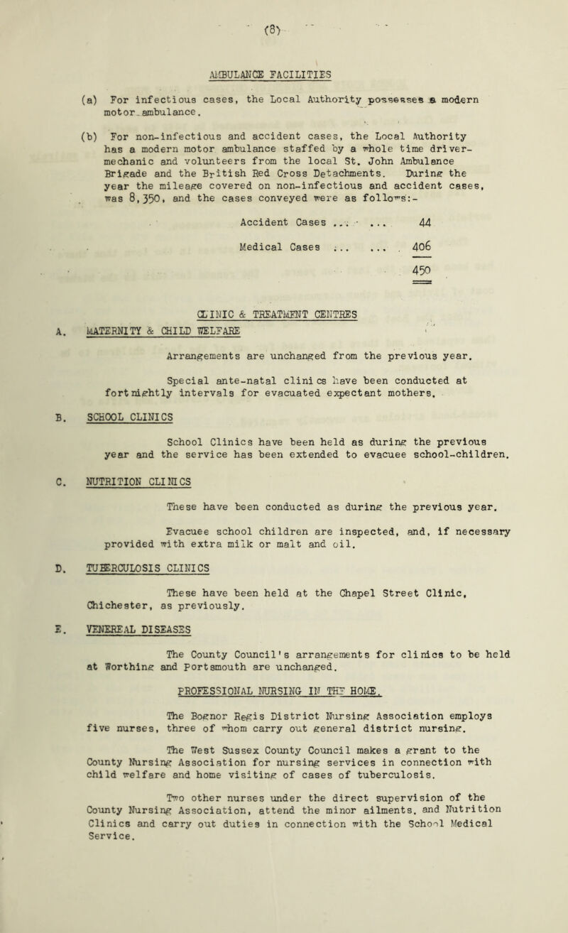 ■UIBULANCE FACILITIES (a) For infectious cases, the Local Authority po^ssesses jb mod-ern motor.ambulance. (b) For non-infectious and accident cases, the Local Authority has a modern motor ambulance staffed by a whole time driver- mechanic and volunteers from the local St. John Ambulance Brigade and the British Red Cross Detachments. During the year the mileaise covered on non-infectious and accident cases, was 8,350* the cases conveyed were as follo^s:- Accident Cases .. . - . .44 Medical Cases ; 406 450 CLINIC & TREATMT CENTRES A. IaATZRNITY & CHILD 77ELFARE Arrangements are unchanged from the previous year. Special ante-natal clinics have been conducted at fortniishtly intervals for evacuated expectant mothers. B. SCHOOL CLINICS School Clinics have been held as durine the previous year and the service has been extended to evacuee school-children. C. NUTRITION CLINICS These have been conducted as during the previous year. Evacuee school children are inspected, and, if necessary provided with extra milk or malt and oil. D. TUMCULOSIS CLINICS These have been held at the Chapel Street Clinic, Chichester, as previously. E. VENEREAL DISEASES The County Council's arrangements for clinics to be held at Worthing and Portsmouth are unchanged. PROFESSIONAL NURSING IN THF HOI^, The Bognor Regis District Nursing Association employs five nurses, three of '^hom carry out general district nursing. The Uest Sussex County Council makes a grant to the County Nursing Association for nursing services in connection with child welfare and home visiting of cases of tuberculosis. Two other nurses under the direct supervision of the County Nursing Association, attend the minor ailments, and Nutrition Clinics and carry out duties in connection with the School Medical Service.
