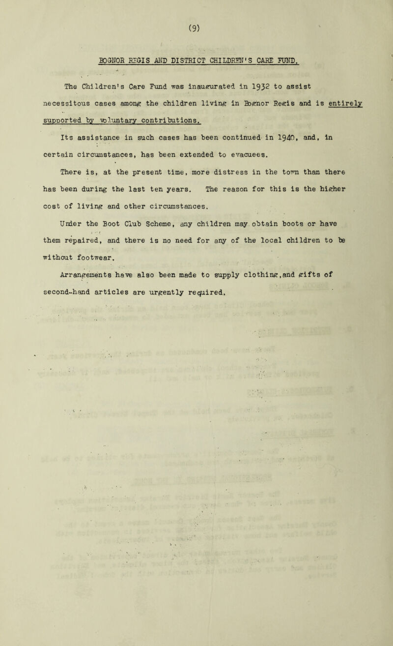 B05NOR REGIS AND DISTRICT CHILDREN'S CABS TWB. The Children’s Care Fund was inauexirated in 1932 to assist necessitous cases amon#:: the children living in Boenor Reels and is entirely supported by voluntary contributions. Its assistance in such cases has been continued in 1940, and, in certain circumstances, has been extended to evacuees. There is, at the present time, more distress in the town than there has been during the last ten years. The reason for this is the higher cost of living and other circumstances. Under the Boot Club Scheme, any children may obtain boots or have them repaired, and there is no need for any of the local children to be without footwear. Arrangements have also been made to supply clothing,and gifts of second-hand articles are urgently required.
