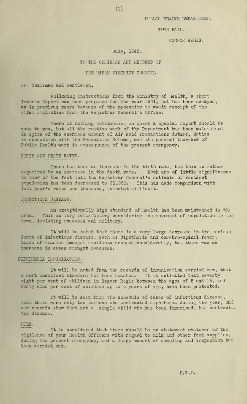 PUBLIC imUTH DEPARTlvIEWT . TOWN HALL. BOGNOR REGIS. July, 1942. TO TEE CIL-IRl.AH AND liEI'.3ERS OF THE URBAN DISTRICT COUNCIL Eto Chairman and Gentlemen, Following instructions from the Ministry of Health, a short Interim Report has been prepared for the year 1941, but has been delayed, as in previous years because of the necessity to await receipt of the vital statistics from the Registrar General’s Office. There is nothing outstanding on which a special report should be made to you, but all the routine work of the Department has been maintained in spite of the enormous amount of Air Raid Precautions duties, duties in connection with the Evacuation Scheme, and the general increase of Public Health work in consequence of the present emergency, BIRTH AIsH) DEATH RATES. There has been an increase in the birth rate, but this is rather negatived by an increase in the death rate. Both are of little significance in view of the fact that the Registrar General’s estimate of resident population has been decreased to 21,260. This has made comparison with last year’s rates per thousand, somewhat difficult. INFECTIOUS DISEASE. An exceptionally high standard of health has been maintained in the area. This is very satisfactory considering the movement of population in the tovm, including evacuees and military. It yrlll be noted that there is a very large decrease in the serious forms of infectious disease, such as diphtheria and oerebro-spinal fever. Cases of measles amongst residents dropped considerably, but thero was an increase in cases amongst evacuees. DIPHTHERIA LITJEISATION^ It vjill bo noted from the records of immunisation carried out, that a most excellent standard has boen reached. It is estimated that seventy eight per cent of children in Bognor Regis between the ages of 5 and 15, and forty nino per cent of children up to 5 years of ago, have boon protected. It will bo soen from tho schedule of cases of infectious disease, that there vjoro only two persons who contracted diphtheria during tho year, and our records shew that not a single child who has boon immunised, has contract.^J tho disease. MILK. It is considered that there should bo no abatement whatever of the vigilcncc of your Health Officers with regard to milk and other food supplies, during the present emergency, and a largo amount of sampling and inspection has boon carried out. P.T.O,