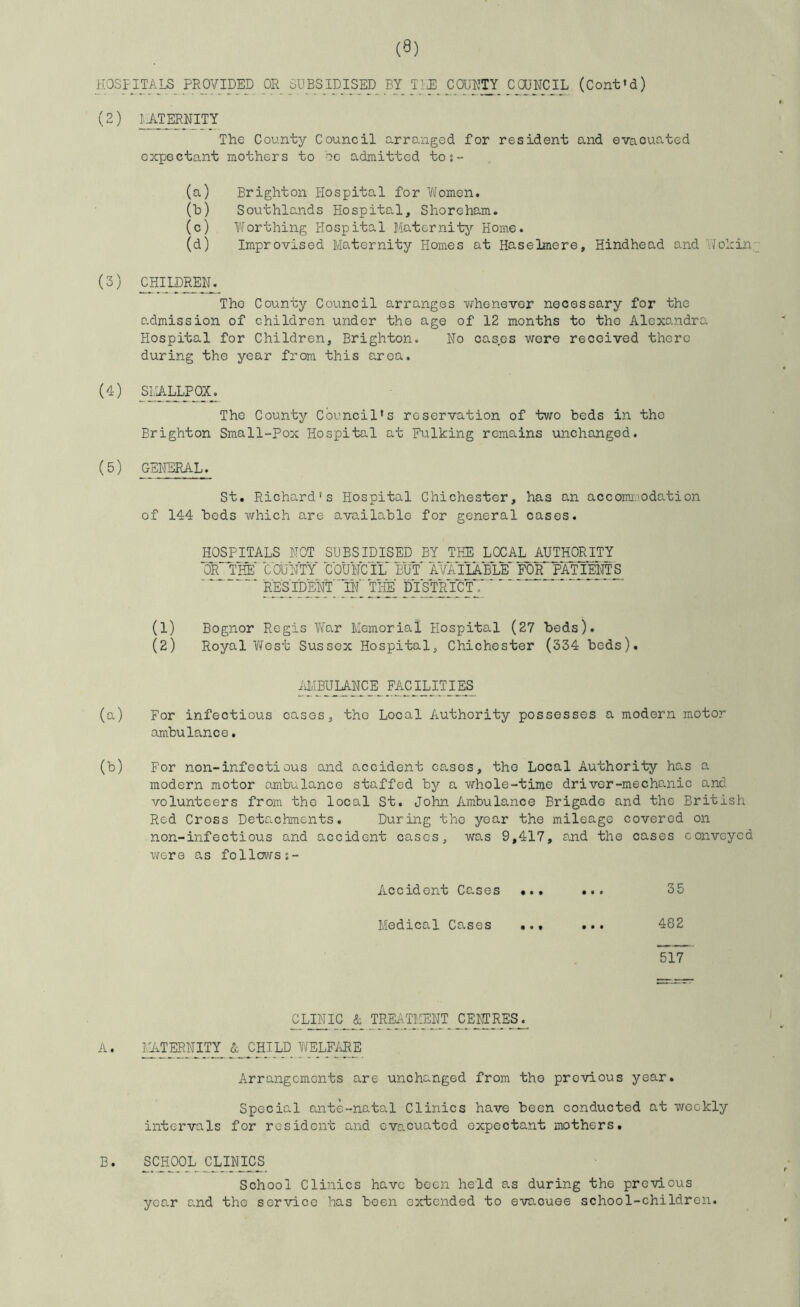 HOSPITALS PROVIDED OR SUBSIDISED BY TIZE COUNTY COUNCIL (Cont’d) (2) I..ATERNITY The County Council urrunged for resident and evacuated expectant mothers to oc admitted tos- (a) Brighton Hospital for Women. (h) Southlands Hospital, Shoreham. (c) Worthing Hospital Maternity Home. (d) Improvised Maternity Homes at Haselmere, Hindhead and V/ohin,; (3) CHIIDMIM The County Council arranges whenever necessary for the admission of children under the age of 12 months to the Alexandra Hospital for Children, Brighton. No oases were received there during the year from this area, (4) SLA.IH.POX_. The County Council’s reservation of two beds in the Brighton Small-Pox Hospital at Fulking remains unchanged. (5) GENERAL. St. Richard’s Hospital Chichester, has an accoma.'Odation of 144 bods which are available for general cases. HOSPITALS NOT SUBSIDISED BY THE LXAL AUTHORITY ■OR TWcOUNTY council BW ’AWIIABLE'for'PATIENTS RES IDENT' 'livt TI-IE' DIS'TMCT, '' (1) Bognor Regis W'ar Memorial Hospital (27 beds). (2) Royal West Sussex Hospital, Chichester (334 beds). iiMBUIANCE_ FACILITIES (a) For infectious cases, tho Local Authority possesses a modern motor ambulance. (b) For non-infectious and accident cases, tho Local Authority has a modern motor ambulance staffed by a whole-time driver-mechanic and volunteers from tho local St. John Ambulance Brigade and tho British Red Cross Detachments. During tho year tho mileage covered on non-infectious and accident cases, was 9,417, and the cases conveyed were as followss- Accident Cases •.. • • • 35 Medical Cases ... • • • 482 ' 517 CLINIC^& TREATMENT CENrRES_^ A. ^TERNITY 5c CHILD WELME Arrangements are unchanged from the previous year. Special ante-natal Clinics have been conducted at weekly intervals for resident and evacuated expectant mothers. B. SCHOOL CLINICS School Clinics have been held as during the previous year and the service has been extended to evacuee school-children.