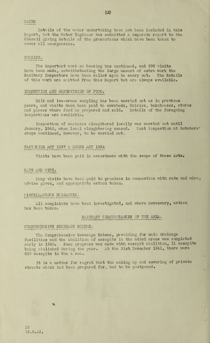 WATER Detc.ils of the vrater undertaking hD.ve not been included in this Report, but the Water Engineer has submitted a separate report to the Council giving details of the precautions which have been taken to cover all emergencies. HOUSING. The important work on housing has continued, and 998 visits have been made, notwithstanding the largo amount of extra work the Sanitary Inspectors have been called upon to carry out. The details of this work are omitted from this Report but are always available. INSPECTION AMD SUPERVISION 0^FOOD. Milk a.nd ice-cream sampling has been carried out as in previous years, and visits have been paid to cowsheds, dairies, bakehouses, stores and places where food is prepared and sold. Details of the foregoing inspections are available. Inspection of carcases slaughtered locally was carried'out until January, 1940, when local slaughtering ceased. Meat inspection at butchers' shops continued, however, to be carried out. FACT CRIES ACT_J^37 & SHOPSJ'iCT_ 1^4 ' Visits have been paid in accordance with the scope of these Acts. Ri.TS AND Mje^E^ Many visits have been paid to premises in connection with rats and mice, advice given, and appropriate action taken. ^SCELM^US imSANCESj All complaints have been investigated, and where necessary, action has been taken. SANITARY CIRCUMSTAl'TCES OP THE AREA. COMPREHENSIVE SEAERAGE SCHEIE. The Comprehensive Sewerage Scheme, providing for main drainage facilities and the abolition of cesspits in the added areas was completed early in 1940. Some progress was made with cesspit abolition, 11 cesspits being abolished during the year. At the 31st December 1941, there wore 639 cesspits in the a rea. It is a matter for regret that the making up and sewering of private streets which had been prepared for, had to bo postponed. PB 12.8.42.
