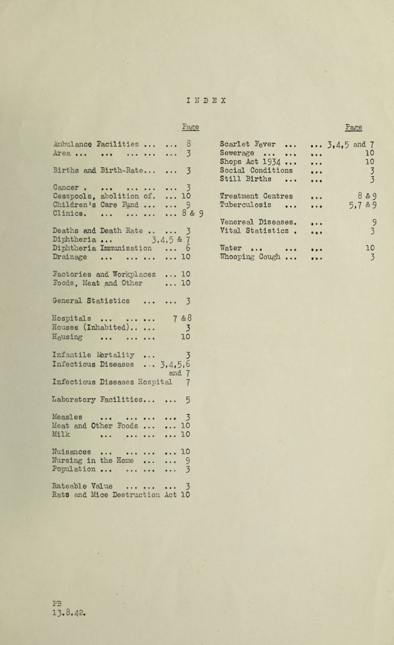 INDEX Pa^e Pa,5:e Ambulance Facilities 8 Scarlet Fever ... ... 3,4,5 and 7 Area ... ••• ••• ••• 3 Sewerage ... ... 10 Shops Act 1934 ... • • • 10 Births and Birth-Rate 3 Social Conditions « • t 3 Still Births • • t 3 Cancer . • ••• ••• 3 Cesspools, abolition of. ... 10 Treatment Centres ... 8 &s Children's Care Fund 9 Tuberculosis ,.. 5,7 & 9 Clinics. • ••• ••• 8 & 9 Venereal Diseases. • • • 9 Deaths and Death Rate 3 Vital Statistics , • • ♦ 3 Diphtheria • •. 3»4» 5 & 7 Dijiatheria Immunisation ... 6 Water ... • t • 10 Drainage • •• ••• ••• 10 T?hooping Cough ... t # • 3 Factories and Workplaces 10 Foods, Meat and Other 10 General Statistics 3 Hospitals •••••• y &8 Houses (inhabited) 3 Housing ••• ••• 10 Infantile tbrtality ... 3 Infectious Diseases ... 3>4i5»6 and 7 Infectious Diseases Hospital 7 Laboratory Facilities 5 Measles ... ... Meat and Other Foods Milk ... 3 ...10 ...10 Nuisances Nursing in the Home Population Rateable Value Rats and Mice Destruction Act 3 10 PB 13.8.42,