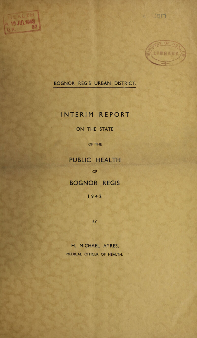 BOGNOR REGIS URBAN DISTRICT. INTERIM REPORT ON THE STATE OF THE PUBLIC HEALTH OF BOGNOR REGIS 1942 BY H. MICHAEL AYRES, MEDICAL OFFICER OF HEALTH.