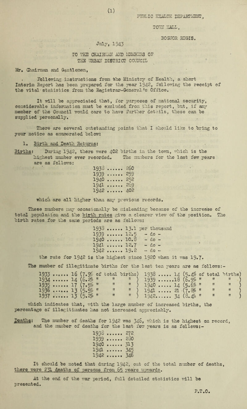 PUBLIC E3-ALTE USP^LMT,, TOTTI'T I-IALL, Jui:r, 1943 BOai'TOR REGIS. TO THE CHAIR!LiE AILD I/jEIvEBERS OE THE URBAIT DISTRICT COUITCIL lir, Ghairnan and Gentlemen, Eollowin^ instructions from the Ministry of Health, a short Interim Report lias heen prepared for the year 1942, following the receipt of the vital-statistics from the Registrar-General's Office. It will he appreciated that, for purposes of national security, considerable information must he excluded from this report, hut, if any member of the Council would care to have further details, these can he supplied personally. There are several outstanding points that I should like to bring to your notice as enumerated below: 1, Birth and Death Returns: Births; During 1942, there were 402 births in the town, vrhich is the highest number ever recorded. The numbers for the last few years are as follows: 1933 ... 1939 ... ... 259 1940 ... 1941 ... 1942 ... which are all higher than any previous records. These numbers ma^'- occasionally be misleading because of the increase of total population and the birth rates give a clearer viev; of the position. The birth rates for the same periods are as follows: 193S .... per thousand 1939 .... - do - 1940 .... - do - 1941 .... - do - 1942 .... - do - the rate for 1942 ie the high est since 1920 when it was 19.7. number of illegitimate births for the last ten years are as follows:- 1933 .... .. 16 (7.9a' oi' total births) 1938 14 (5.4^ of total births) 1934 .... .. 14 (e.2fc    ) 1939 .18 (S.9> ”   ) 1935 .... .. 17 (7.55; ”   ) 1940 14    ) 1936 .... ..13 (5.55.   ) 1941 21 -(7.8/5    ) 1937 .... .. 13 (5.2^    ) 1942 34 (8.45^=    ) which indicates that, with the large number of increased births, the percentage of illegitimates has not increased appreciably. Deaths; The number of deaths for 1942 was 34^» which is the highest on record, and the number of deaths for the last few years is as follows 1938 .. 1939 .. 1940 .. .... 313 1941 .. .... 345 1942 .. It should be noted tliat during 1942, out of the total number of deaths, there were 231 deaths of -persons from 65 years u-pwards. At the end of the war period, full detailed statistics will be presented. P.T.O.