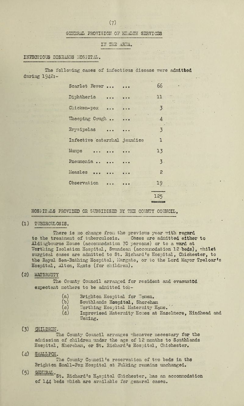 GEIEEAL PRO VI31 Oil OP HP^TE SSRVICSS III THE .AREA. I1TPECTI0U5 DISE.13ES IIOSTIT.AL. , The follordng cases of infectious disease T7ere admitted during 1942:- Scarlet Pever 66 Diphtheria 11 Chi cken-pox 3 TTliooping Cough 4 Erysipelas 3 Infective catarrhal jaundice 1 Liiimps ••• •• 6 13 Pneumonia 3 ■ Measles 2 Observation I9 125 HOS]rrT.iLS PROVIDED OR SUBSIDISED BY THE COUETY COUEOIL. (1) TUBERCULOSIS. Tliere is no change from the previous year uith regard to the treatment of tuberculosis. Cases are admitted either to Aldi:ngbourne House (accomraodation JO persons) or to a ward at Worthing Isolation Hospital, Swandean (accomodation 12-beds), whilst surgical cases are admitted to St. Richard's Hospital, Chichester, to the Royal Sea-Bathing Hospital, Margate, or to the Lord Maj^’or Treloax*s Hospital, Alton, Hants (for children). (2) MTSRI'IITY The County Council arranged for resident and evacuated expectant mothers to be admitted to':~ (a) Brighton Hospital for Uonen. (b) Southlands Hospital, Shoreham (c) orthing Hospital Maternity Horne. ^ (d) Improvised Maternity Homes at Haselmere, Hindhead and T7old.ng. (3) GEILDREI7. The County Council arranges whenever necessary for the admission of children under the age of 12 months to Southlands Hospital, Shoreham, or St. Richard's Hospital, CliiChester. (4) SMALLPCDC. The County Council's reservation of two beds in the Brighton Small-Pox Hospital at Polking remains unchanged. (5) GElCRiVL. St. Richcird's Hospital CliiChester, lias an accommodation of 144 beds which are available for general cases.