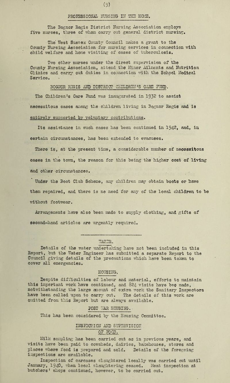 PROIESSIOIIAL ITURSIIIG 111 TH3 HOl'Jl. The Bognor Regis District Eursing Association employs five morses, three of whom carrj'- out general district nursing. The' TZest Sussex County’- Cooucil makes a grant to the County Nursing Association for nursing services in connection vrith child welfare and hone visiting of cases of tuherculosis. Two other nurses under the direct supervision of the County Nursing Association, attend the Minor Ailnenta and Nutrition Clinics and carr^’- out duties in connection with the School Medical Service, BOGNOR RZX^IS .\ND DISTRICT ClilLDIGllT »S C/iRE FJND. The Children's Care Rund was inaugurated in 1932 to assist necessitous cases ainong the cliildren living in Bognor Regis and is entirely sup-ported hy voliintary contrihutions. Its assistance in such cases has been continued in 1942, and, in certain circumstances, has heen errbended to evacuees. There is, at the present time, a considerable nunher of necessitous cases in the town, the reason for this being the higher cost of living and other circumstances. Under the Boot Club Scheme, aaiy children nay obtain boots or have then repaired, and there is no need for any of the local children to be without footwear. Arrangements have also been made to supply clothing, and gifts of second-hand articles are urgently required. UATDR. Details of the water undertaldLng have not been included in this Report, but the Water Engineer laas submitted a separate Report to the Council giving details of the precautions which have been taken to cover all emergencies. HOUSING. Despite difficulties of labour and material, efforts to maintain this important work have continued, and 824 visits have bee made, notwithstanding the large amount of extra work the Sanitary Inspectors have been called upon to carry out. The details of this work are omitted from this Report but are alwaj’^s available. POST T/AR HOUSING. Tlais has been considered by the Housing Committee. INSPECTION AND SUPERVISION OP PQCD. Milk sampling lias been carried out as in previous years, and visits have been paid to cowsheds, dairies, bakehouses, stores and places where food is prepared and sold. Details of the foregoing inspections are available. Inspection of carcases slaughtered locally was carried out until Jan'uary, 1940» when local slaughtering ceased. Heat inspection at butchers' shops continued, however, to be carried out.