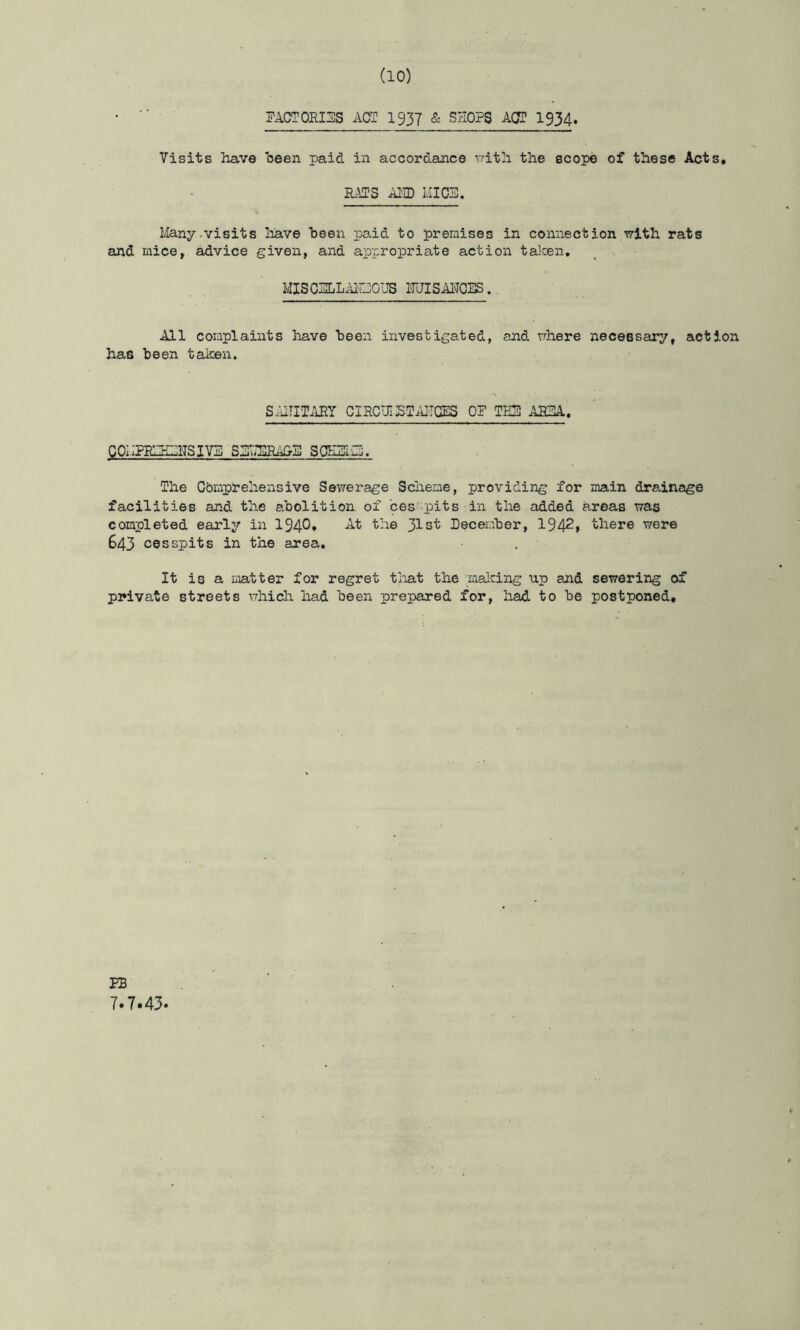 FACT0RI3S ACS I937 & SHOPS ACS 1934. Visits have heen paid in accordance iritli the scope of these Acts, RATS AIID lilCF. Many-visits have been paid to premises in connection with rats and mice, advice given, and appropriate action talcen, MISCSLLAiCOUS FJISAl^CES.. All complaints liave heen investigated, and where necessary, action has been taken. SiUIITilRY CIRCUIiSTiUTCES OF TE5 ARHA. GOIIFRIZHITSIV5 SSTHSRAOB SOHITiO, The Cbmprehensive Sewerage Scheme, providing for main drainage facilities and the abolition of ces-pits in the added areas was completed early in 1940. At the 31st December, 1942» there were 643 cesspits in the area. It is a matter for regret tliat the miaicing up and sewering of private streets which had been prepared for, had to be postponed. EB 7.7.43.