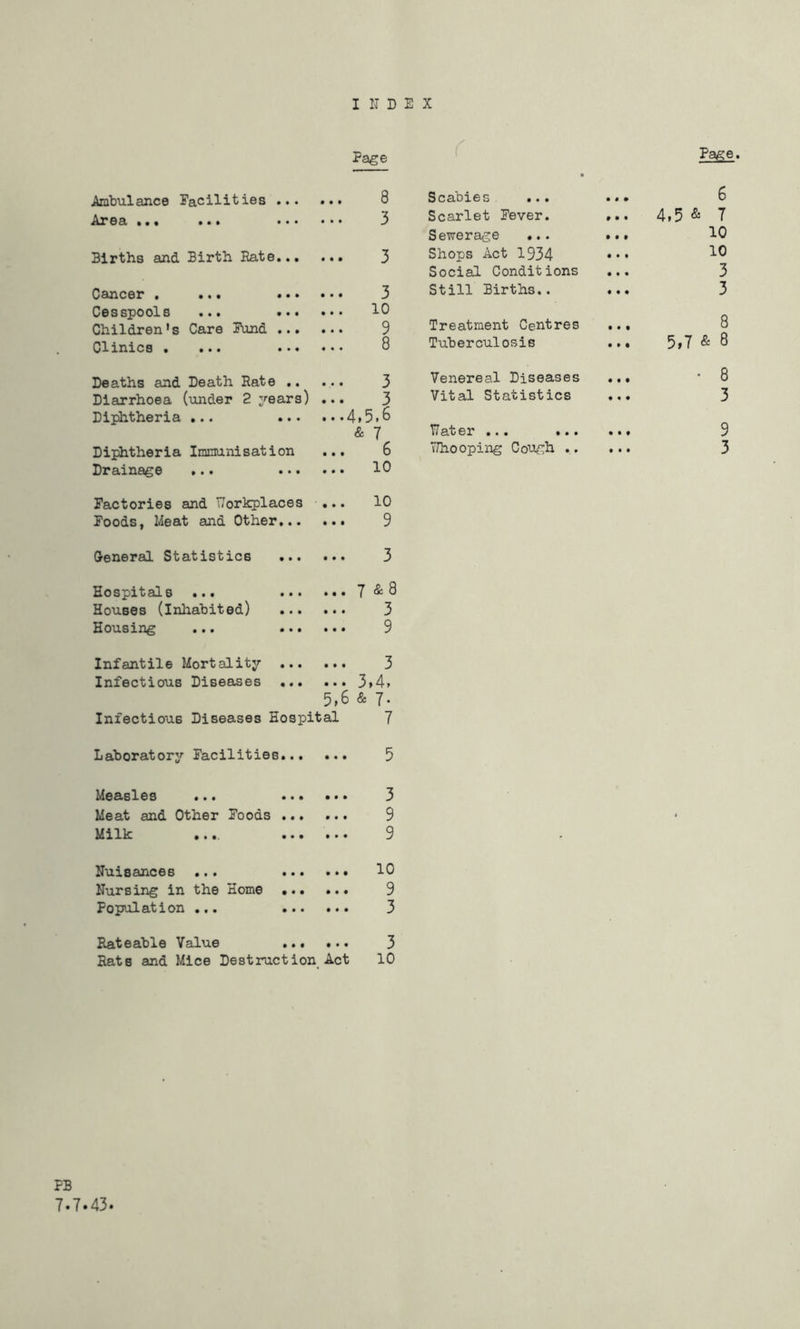 I IT D E X Page Ambulance Facilities ... • • t 8 Area ... ... ... • • • 3 Births and Birth Rate... • • • 3 Cancer . ... ... • • • 3 Cesspools ... ... 10 Children’s Care Fund ... • • • 9 Clinics . ... ... • • • 8 Deaths and Death Rate .. • • • 3 Diarrhoea (under 2 years) • • • 3 Diphtheria ... ... t • • 4.5.6 & 7 Diphtheria Immunisation • • • 6 Drainage ... ... • • • 10 Factories and TTorkplaces • • • 10 Foods, Meat and Other... • • • 9 General Statistics ... • • • 3 Hospitals ... ... • • • 7 & 8 Houses (inhabited) • • • 3 Housing ... ... • • • 9 Infantile Mortality ... • • • 3 Infectious Diseases ... • • * 3»4t 5.6 & 7- Infectious Diseases Hospital 7 Scabies ... ... 6 Scarlet Pever. ... 4f5 & T Sewerage ... ... ^0 Shops Act 1934 ••• Social Conditions ... 3 Still Births.. ... 3 Treatment Centres ... 8 Tuberculosis ... 5»7 & 8 Venereal Diseases ... *8 Vital Statistics ... 3 TT at er... ... ... 9 TJhooping CoWT^i •• ••• 3 Laboratory Facilities • • • • Measles Meat and Other Poods Milk • • • • Nuisances ... 10 Nursing in the Home 9 Population ... 3 Rateable Value 3 Rate and Mice Destruction Act 10 PB 7.7.43