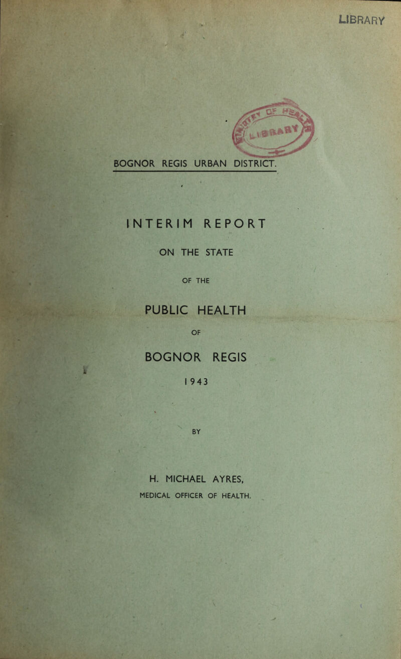 library i INTERIM REPORT ON THE STATE OF THE PUBLIC HEALTH OF BOGNOR REGIS I 943 BY H. MICHAEL AYRES, MEDICAL OFFICER OF HEALTH.