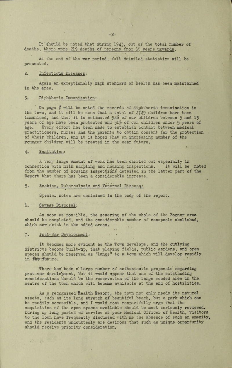 It'should he noted that during 1943> total number of deaths, there were 219 deaths of persons from 65 years upwards. , , '1 At the end of the war period, full detailed statistics will be presented. 2, Infectious Diseases; Again an-exceptionally high standard of health has been maintained in the area, 3, Diphtheria Imraunisation; On page f will be noted the records of diphtheria immunisation in the town, and it rail be seen that a total of 4749 children have been irarnunised, and that it is estimated 94^ 0^ children between 5 and I5 years of age have been protected and 5^^ 0^ children under 5 years of age. Every effort has been made to establish contact between medical practitioners, nurses and the parents to obtain consent for the protection of their children, and it is hoped that an increasing number of the . younger children will be treated in the near future. 4, Sanitation; A very large anount of work has been carried out especially in connection with milk sampling and housing inspections. It will be noted from the number of housing inspections' detailed in the latter part of the Report that there has been a considerable increase. ♦ 5, Scabies. Tuberculosis and 'Venereal Diseas^; Special notes are contained in the body of the report, 6, Sewage Disposal; As soon as possible, the sewering of the whole of the Bognor area should be completed, and the considerable number of cesspools abolished, which now exist in the added areas,- 7, Post-T7ar Development; It becomes more evident as the Town develops, and the outlying districts become built-up, that playing fields, public gardens, and open spaces should be reserved as lungs to a town which will develop rapidly in ^hijn’future. There has' been a Targe number of enthusiastic proposals regarding post-war develo'pment, but' it .would appear that one of the outstanding considerations 'should be 'the reservation of the large wooded area in the .centre of the t'own which will become available at the end of hostilities. As a recognised Health Sesort, the town not only needs its natural assets, such as its long stretch of beautiful beach, but a park which can be readily accessible, and I would most respectfullj'- urge that the acquisition of the open spaces available should be most seriously reviewed. During my long period of service as your Medical Officer of Health, visitors to the Town have frequently discussed with me the absence of such an amenity, and the residents undoubtedly are desirous that such an unique opportunity should receive priority consideration.