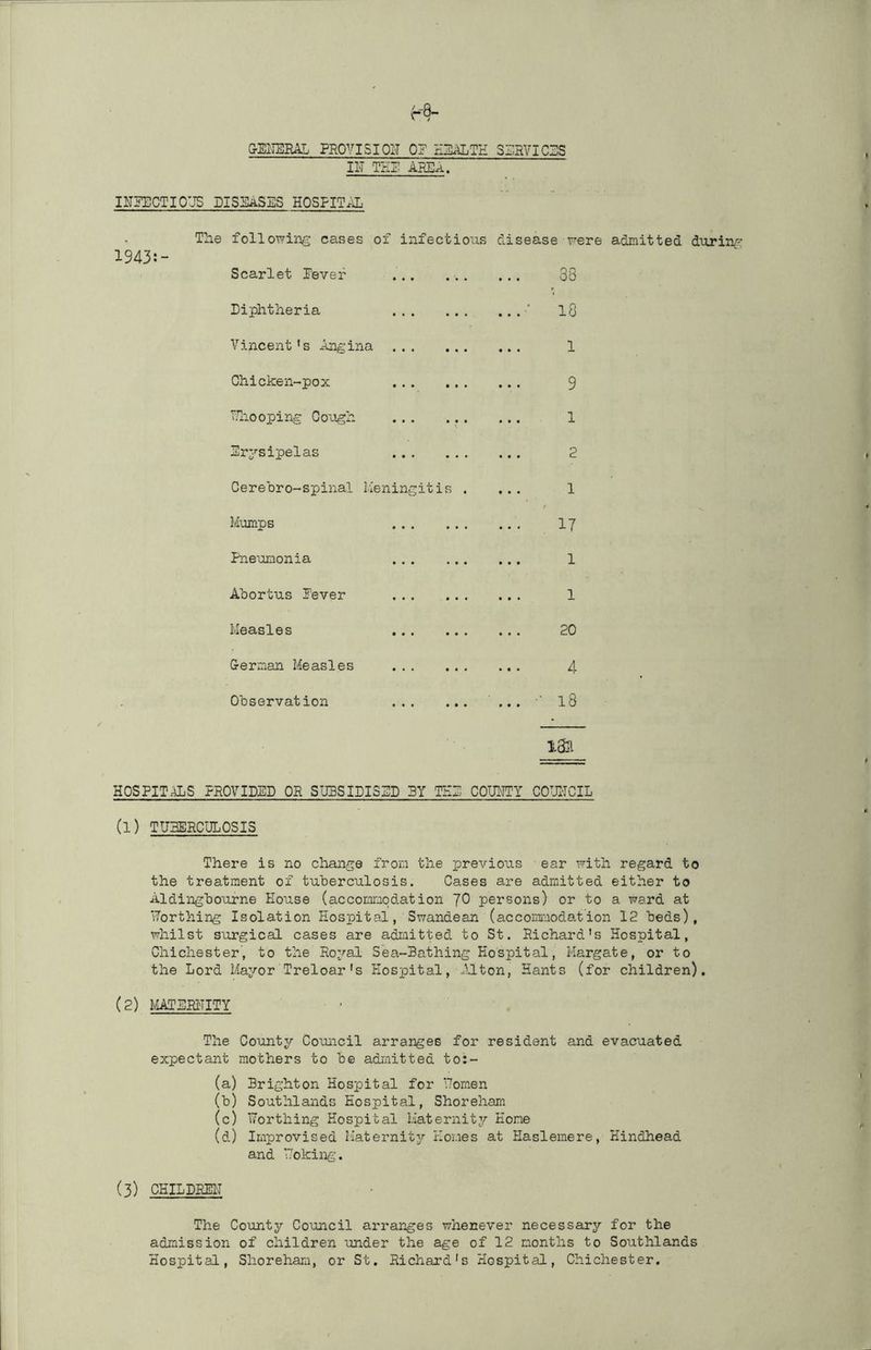 OEI'IERAL PROVISION 0? SliRVICSS II'T THB ABEA. IlTgECTIOUS DISSASIilS HOSFIT.lL The following cases of infectious disease were admitted during Scarlet Fever . .. 38 Diphtheria .. . ■ 10 Vincent's Angina . .. . 1 Chicken-pox . . .. . 9 TThooping Cough . . 1 Drysipelas • • • • • 2 Cerebro-spinal Meningitis . • • • 1 M-umps • • • 17 Fneumonia • • • 1 Abortus Fever • • • 1 Measles .. . 20 German Measles 4 Observation • • t • • » • » 18 HOSFIT^S FEOVIDED OR SIIBSILIS5D 3Y THL COUILTY COUITCIL (1) TUHERCULOSIS There is no change fron the previous ear uith regard to the treatment of tuherculosis. Cases are admitted either to Aldinghourne House (accommodation JO persons) or to a ward at Worthing Isolation Hospital, Swandean (accommodation 12 heds), whilst surgical cases are admitted to St. Richard's Hospital, Chichester, to the Roval Sea-Bathing Hospital, Margate, or to the Lord Mayor Treloar's Hospital, .'Iton, Hants (for children), (2) MATLRHITY • • The County Council arranges for resident and evacuated expectant mothers to be admitted to:- (a) Brighton Hospital for Uomen (b) Southlands Hospital, Shoreham (c) Worthing Hospital Maternity Hone (d) Improvised Maternitj'- Homes at Hasleraere, Hindhead and V'oking. (3) CHILDREH The County Council arranges whenever necessary for the admission of children under the age of 12 months to Southlands Hospital, Shorehara, or St. Richard's Hospital, Chichester.