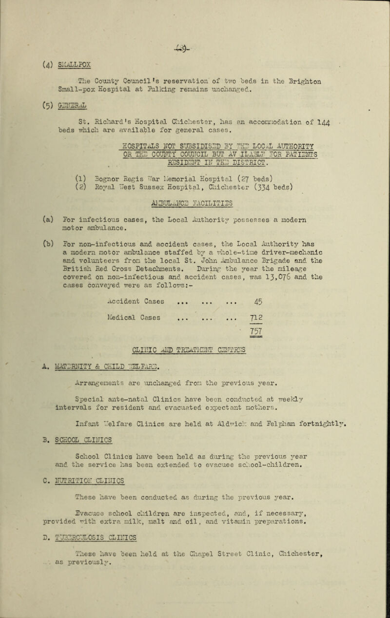(4) SIIaLLFOX The Countj'- Co'oncil's reservation of two heds in the Brighton Small-pox Hospital at 3\ilking remains unchanged. (5) GBIISILJi St. Ricliard's Hospital Cliichester, has an acconr.iodation of I44 beds which are ava.ilahle for general cases. HOSPITALS HOT SUBSIDISED BY THB LOC.-JL AUTHORITY OR TEB COUIITY COUITCIL BUT AV JLA5L? POR RITIBRTS R.BSIDBHT III THB DISTRICT. (1) Bognor Regis V/ar memorial Hospital (27 beds) (2) Roj^al west Sussex Hospital, Chichester (334 ^e<3.s) Al.3l3L.fHCZ! PACILITIBS (a) Por infectious cases, the Local Authority’- possesses a modern motor ambulance. (b) Por non-infectious and accident cases, the Local Authority has a modern motor ambulance staffed by a whole-time driver-mechanic and volunteers from the local St. John itobulance Brigade and the British Red Cross Detacliments. During the year the mileage covered on non-infectious and accident cases, was 13,076 and the cases conveyed were as follows Occident Cases 45 Medical Cases 'J12 ’ 757 CLIITIC Am TRIATI.CI3 CPITTRI3 A. HATPRHITY & CHILD •.3LP.LRD. Arrangements are iinchanged from the previous year. Special ante-natal Clinics have been conducted at week!]/ intervals for resident and evacuated e^qjectant mothers. Infant '.'elfare Clinics are held at Aldwich and Pelpliam fortnightl 3. SCHOOL CLIITICS Scliool Clinics have been held as during the previous j^ear and the service has been extended to evacuee school-children, C. irJTRITIOi: CLIITICS These have been conducted as during the previous year. Pvacuce school children are inspected, and, if necessary, provided ’•’ith extra milk, maAt and oil, and vitamin preparations. D. TJ3ZRCUL05IS CLIITICS These have been held at the Cha,pel Street Clinic, Cl:iichester, . as previously.