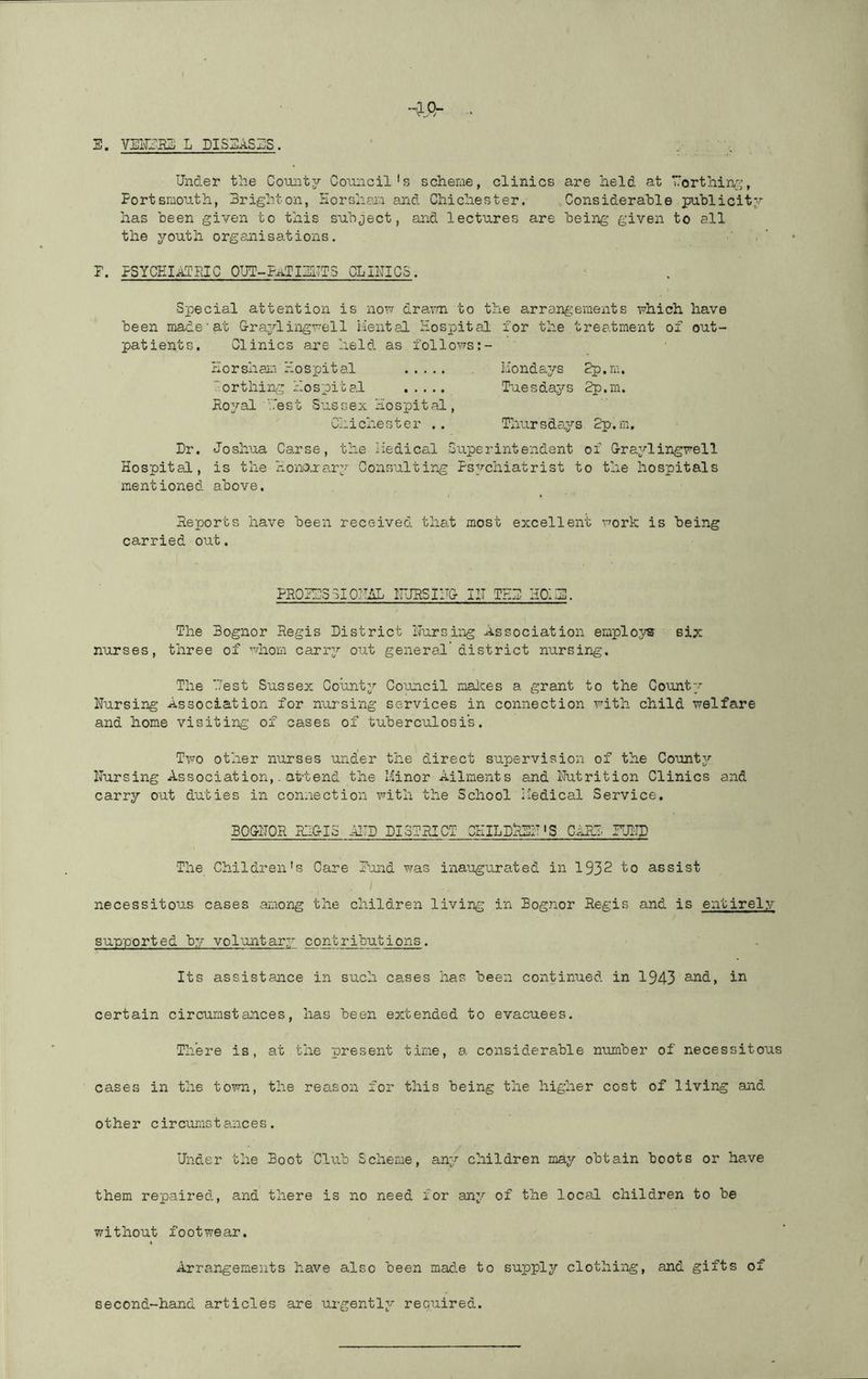 Under the Comitj^ Council's scheme, clinics are held at rorthiiv:^, Portsmouth, Brighton, liorsheia and Chichester. Considerable puhlicitv has been given to this subject, and lectures are being given to all the youth organisations, P. PSYCEInJFJC 0UT-P^TIB1TT3 CLIITICS. Special attention is nou dra^Tn to the arrangements uhich have been made'at Graylinguell Hental Hospital for the treatme'nt of out- patients. Clinics are held as follous:- Horsham Hospital Hondays 2p.m. ■‘'orthing Hospital Tuesdays 2p.m. Ro^^'a! ‘Test Sussex Hospital, Chichester .. Tlmrsdays 2p.ra, Dr. Joshua Carse, the liedical Superintendent of Graylingrell Hospital, is the I-xO'nouary Consulting Psychiatrist to the hospitals mentioned above. Reports have been received that most excellent uork is being carried out. PROIhSSIOIhlL IIURSIITG HI TED HOIH!. The Bognor Regis District ITursing Association employs six nurses, three of uhom carry out general' district nursing. The '.'•est Sussex County Council malces a grant to the County Nursing Association for nursing services in connection Fith child welfare and home visiting of cases of tuberculosi's. T\vo other nurses under the direct supervision of the County Nursing Association,. attend the Hinor Ailments and Nutrition Clinics and carry out duties in connection with the School Medical Service. BOGNOR RhGIS AlTD DISTRICT CHILDREN'S CARD. FUND The Children's Care Pond was inaugurated in 1932 to assist necessitous cases among the children living in Bognor Regis and is entirel?.?- supported by vol'antary contributions. Its assistance in such cases has been continued in 1943 ^.nd, in certain circumstances, has been extended to evacuees. There is, at the present time, a considerable number of necessitous cases in the town, the reason for this being the higher cost of living and other circurastances. Under the Boot Club Scheme, any children may obtain boots or have them repaired, and there is no need for any of the local children to be without footwear. Arrangements have also been made to supply clothing, and gifts of second-hand articles are urgently required.