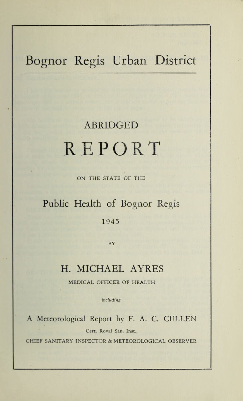 Bognor Regis Urban District ABRIDGED REPORT ON THE STATE OF THE Public Health of Bognor Regis 1945 BY H. MICHAEL AYRES MEDICAL OFFICER OF HEALTH including A Meteorological Report by F. A. C. CULLEN Cert. Royal San. Inst., CHIEF SANITARY INSPECTOR & METEOROLOGICAL OBSERVER