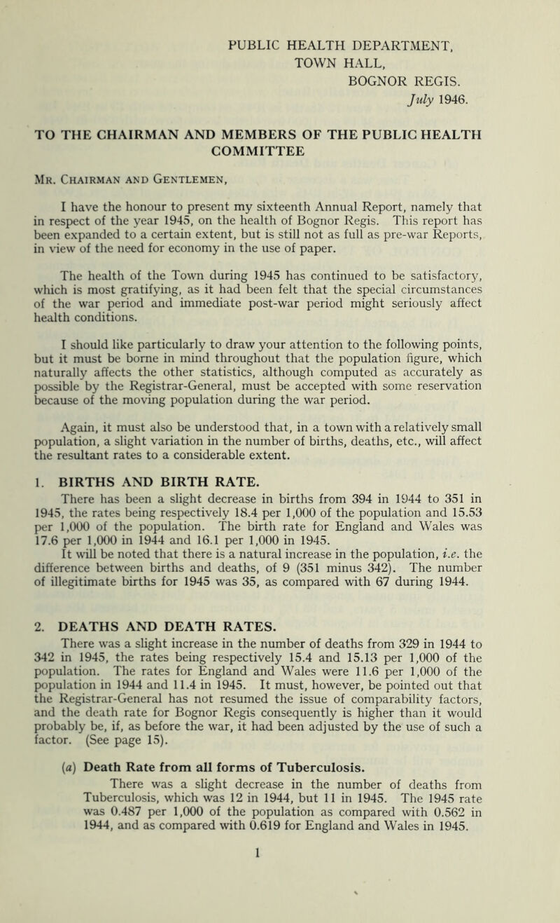 PUBLIC HEALTH DEPARTMENT, TOWN HALL, BOGNOR REGIS. July 1946. TO THE CHAIRMAN AND MEMBERS OF THE PUBLIC HEALTH COMMITTEE Mr. Chairman and Gentlemen, I have the honour to present my sixteenth Annual Report, namely that in respect of the year 1945, on the health of Bognor Regis. This report has been expanded to a certain extent, but is still not as full as pre-war Reports, in view of the need for economy in the use of paper. The health of the Town during 1945 has continued to be satisfactory, which is most gratifying, as it had been felt that the special circumstances of the war period and immediate post-war period might seriously affect health conditions. I should like particularly to draw your attention to the following points, but it must be borne in mind throughout that the population figure, which naturally affects the other statistics, although computed as accurately as possible by the Registrar-General, must be accepted with some reservation because of the moving population during the war period. Again, it must also be understood that, in a town with a relatively small population, a slight variation in the number of births, deaths, etc., will affect the resultant rates to a considerable extent. 1. BIRTHS AND BIRTH RATE. There has been a slight decrease in births from 394 in 1944 to 351 in 1945, the rates being respectively 18.4 per 1,000 of the population and 15.53 per 1,000 of the population. The birth rate for England and Wales was 17.6 per 1,000 in 1944 and 16.1 per 1,000 in 1945. It will be noted that there is a natural increase in the population, i.e. the difference between births and deaths, of 9 (351 minus 342). The number of illegitimate births for 1945 was 35, as compared with 67 during 1944. 2. DEATHS AND DEATH RATES. There was a slight increase in the number of deaths from 329 in 1944 to 342 in 1945, the rates being respectively 15.4 and 15.13 per 1,000 of the population. The rates for England and Wales were 11.6 per 1,000 of the population in 1944 and 11.4 in 1945. It must, however, be pointed out that the Registrar-General has not resumed the issue of comparability factors, and the death rate for Bognor Regis consequently is higher than it would probably be, if, as before the war, it had been adjusted by the use of such a factor. (See page 15). (a) Death Rate from all forms of Tuberculosis. There was a slight decrease in the number of deaths from Tuberculosis, which was 12 in 1944, but 11 in 1945. The 1945 rate was 0.487 per 1,000 of the population as compared with 0.562 in 1944, and as compared with 0.619 for England and Wales in 1945.