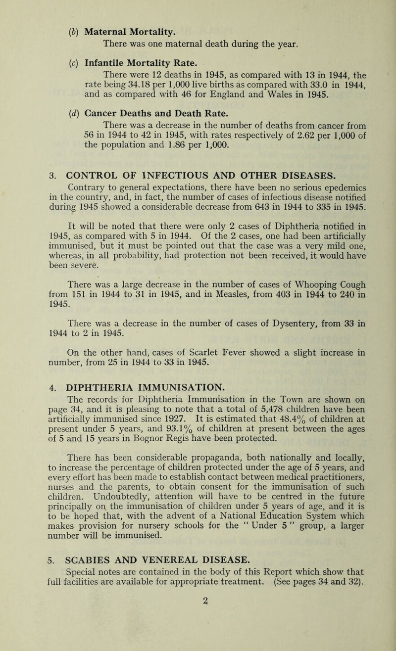 (b) Maternal Mortality. There was one maternal death during the year. (c) Infantile Mortality Rate. There were 12 deaths in 1945, as compared with 13 in 1944, the rate being 34.18 per 1,000 live births as compared with 33.0 in 1944, and as compared with 46 for England and Wales in 1945. {d) Cancer Deaths and Death Rate. There was a decrease in the number of deaths from cancer from 56 in 1944 to 42 in 1945, with rates respectively of 2.62 per 1,000 of the population and 1.86 per 1,000. 3. CONTROL OF INFECTIOUS AND OTHER DISEASES. Contrary to general expectations, there have been no serious epedemics in the country, and, in fact, the number of cases of infectious disease notified during 1945 showed a considerable decrease from 643 in 1944 to 335 in 1945. It will be noted that there were only 2 cases of Diphtheria notified in 1945, as compared with 5 in 1944. Of the 2 cases, one had been artificially immunised, but it must be pointed out that the case was a very mild one, whereas, in all probability, had protection not been received, it would have been severe. There was a large decrease in the number of cases of Whooping Cough from 151 in 1944 to 31 in 1945, and in Measles, from 403 in 1944 to 240 in 1945. There was a decrease in the number of cases of Dysentery, from 33 in 1944 to 2 in 1945. On the other hand, cases of Scarlet Fever showed a slight increase in number, from 25 in 1944 to 33 in 1945. 4. DIPHTHERIA IMMUNISATION. The records for Diphtheria Immunisation in the Town are shown on page 34, and it is pleasing to note that a total of 5,478 children have been artificially immunised since 1927. It is estimated that 48.4% of children at present under 5 years, and 93.1% of children at present between the ages of 5 and 15 years in Bognor Regis have been protected. There has been considerable propaganda, both nationally and locally, to increase the percentage of children protected under the age of 5 years, and every effort has been made to establish contact between medical practitioners, nurses and the parents, to obtain consent for the immunisation of such children. Undoubtedly, attention will have to be centred in the future principally on the immunisation of children under 5 years of age, and it is to be hoped that, with the advent of a National Education System which makes provision for nursery schools for the “ Under 5 ” group, a larger number will be immunised. 5. SCABIES AND VENEREAL DISEASE. Special notes are contained in the body of this Report which show that full facilities are available for appropriate treatment. (See pages 34 and 32).