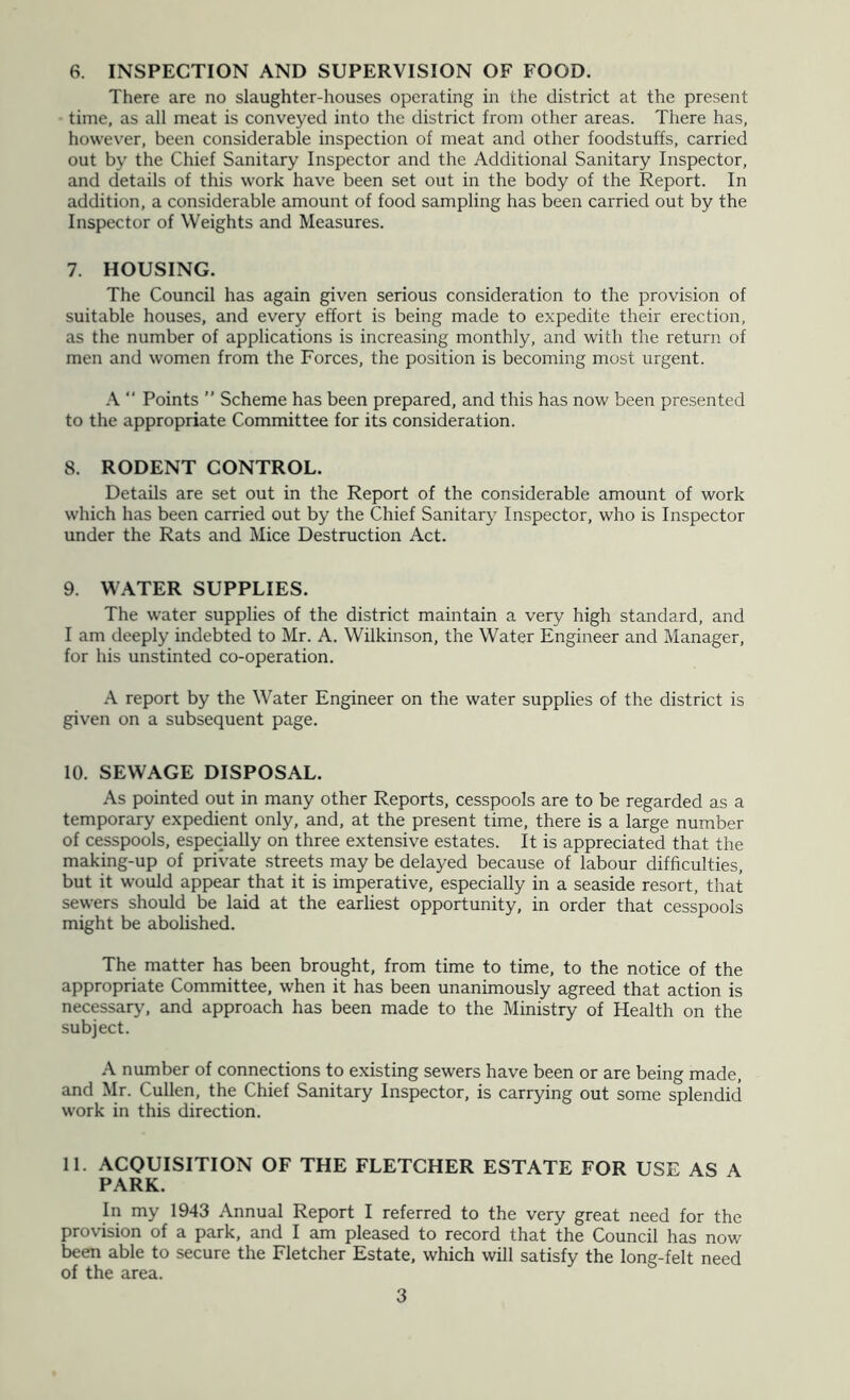 6. INSPECTION AND SUPERVISION OF FOOD. There are no slaughter-houses operating in the district at the present time, as all meat is conveyed into the district from other areas. There has, however, been considerable inspection of meat and other foodstuffs, carried out by the Chief Sanitary Inspector and the Additional Sanitary Inspector, and details of this work have been set out in the body of the Report. In addition, a considerable amount of food sampling has been carried out by the Inspector of Weights and Measures. 7. HOUSING. The Council has again given serious consideration to the provision of suitable houses, and every effort is being made to expedite their erection, as the number of applications is increasing monthly, and with the return of men and women from the Forces, the position is becoming most urgent.  Points ” Scheme has been prepared, and this has now been presented to the appropriate Committee for its consideration. 8. RODENT CONTROL. Details are set out in the Report of the considerable amount of work which has been carried out by the Chief Sanitary Inspector, who is Inspector under the Rats and Mice Destruction Act. 9. WATER SUPPLIES. The water supplies of the district maintain a very high standard, and I am deeply indebted to Mr. A. Wilkinson, the Water Engineer and Manager, for his unstinted co-operation. A report by the Water Engineer on the water supplies of the district is given on a subsequent page. 10. SEWAGE DISPOSAL. As pointed out in many other Reports, cesspools are to be regarded as a temporary expedient only, and, at the present time, there is a large number of cesspools, especially on three extensive estates. It is appreciated that the making-up of private streets may be delayed because of labour difficulties, but it would appear that it is imperative, especially in a seaside resort, that sewers should be laid at the earliest opportunity, in order that cesspools might be abolished. The matter has been brought, from time to time, to the notice of the appropriate Committee, when it has been unanimously agreed that action is necessary, and approach has been made to the Ministry of Health on the subject. A number of connections to existing sewers have been or are being made, and Mr. Cullen, the Chief Sanitary Inspector, is carrying out some splendid work in this direction. 11. ACQUISITION OF THE FLETCHER ESTATE FOR USE AS A PARK. In my 1943 Annual Report I referred to the very great need for the provision of a park, and I am pleased to record that the Council has now been able to secure the Fletcher Estate, which will satisfy the long-felt need of the area.