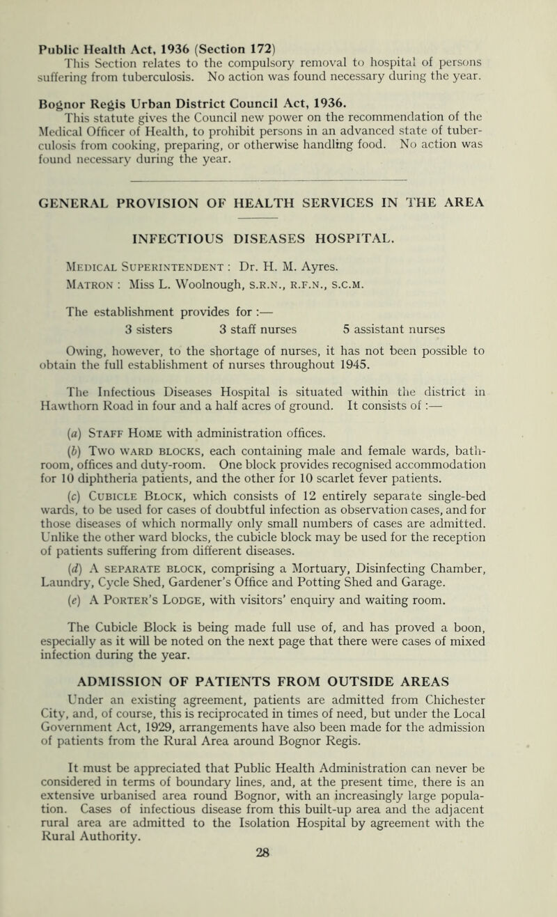 Public Health Act, 1936 (Section 172) This Section relates to the compulsory removal to hospital of persons suffering from tuberculosis. No action was found necessary during the year. Bognor Regis Urban District Council Act, 1936. This statute gives the Council new power on the recommendation of the Medical Officer of Health, to prohibit persons in an advanced state of tuber- culosis from cooking, preparing, or otherwise handling food. No action was found necessary during the year. GENERAL PROVISION OF HEALTH SERVICES IN THE AREA INFECTIOUS DISEASES HOSPITAL. Medical Superintendent : Dr. H. M. Ayres. Matron : Miss L. Woolnough, s.r.n., r.f.n., s.c.m. The establishment provides for :— 3 sisters 3 staff nurses 5 assistant nurses Owing, however, to the shortage of nurses, it has not been possible to obtain the full establishment of nurses throughout 1945. The Infectious Diseases Hospital is situated within the district in Hawthorn Road in four and a half acres of ground. It consists of:— {a) Staff Home with administration offices. (b) Two WARD BLOCKS, each containing male and female wards, bath- room, offices and duty-room. One block provides recognised accommodation for 10 diphtheria patients, and the other for 10 scarlet fever patients. (c) Cubicle Block, which consists of 12 entirely separate single-bed wards, to be used for cases of doubtful infection as observation cases, and for those diseases of which normally only small numbers of cases are admitted. Unlike the other ward blocks, the cubicle block may be used for the reception of patients suffering from different diseases. {(i) A SEPARATE block. Comprising a Mortuary, Disinfecting Chamber, Laundry, Cycle Shed, Gardener’s Office and Potting Shed and Garage. (^) A Porter’s Lodge, with visitors’ enquiry and waiting room. The Cubicle Block is being made full use of, and has proved a boon, especially as it will be noted on the next page that there were cases of mixed infection during the year. ADMISSION OF PATIENTS FROM OUTSIDE AREAS Under an existing agreement, patients are admitted from Chichester City, and, of course, this is reciprocated in times of need, but under the Local Government Act, 1929, arrangements have also been made for the admission of patients from the Rural Area around Bognor Regis. It must be appreciated that Public Health Administration can never be considered in terms of boundary lines, and, at the present time, there is an extensive urbanised area round Bognor, with an increasingly large popula- tion. Cases of infectious disease from this built-up area and the adjacent rural area are admitted to the Isolation Hospital by agreement with the Rural Authority.