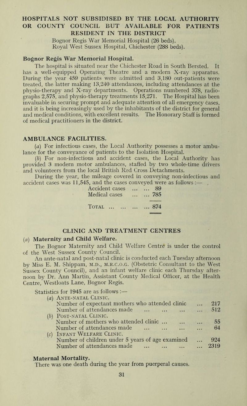 HOSPITALS NOT SUBSIDISED BY THE LOCAL AUTHORITY OR COUNTY COUNCIL BUT AVAILABLE FOR PATIENTS RESIDENT IN THE DISTRICT Bognor Regis War Memorial Hospital (26 beds). Royal West Sussex Hospital, Chichester (288 beds). Bognor Regis War Memorial Hospital. The hospital is situated near the Chichester Road in South Bersted. It has a well-equipped Operating Theatre and a modern X-ray apparatus. During the year 459 patients were admitted and 3,180 out-patients were treated, the latter making 13,240 attendances, including attendances at the physio-therapy and X-ray departments. Operations numbered 378, radio- graphs 2,575, and physio-therapy treatments 15,271. The Hospital has been invaluable in securing prompt and adequate attention of all emergency cases, and it is being increasingly used by the inhabitants of the district for general and medical conditions, with excellent results. The Honorary Staff is formed of medical practitioners in the district. AMBULANCE FACILITIES. (a) For infectious cases, the Local Authority possesses a motor ambu- lance for the conveyance of patients to the Isolation Hospital. {b) For non-infectious and accident cases, the Local Authority has provided 3 modern motor ambulances, staffed by two whole-time drivers and volunteers from the local British Red Cross Detachments. During the year, the mileage covered in conveying non-infectious and accident cases was 11,545, and the cases conveyed were as follows :— . Accident cases 89 Medical cases 785 Total 874 CLINIC AND TREATMENT CENTRES (rt) Maternity and Child Welfare. The Bognor Maternity and Child Welfare Centre is under the control of the West Sussex County Council. An ante-natal and post-natal clinic is conducted each Tuesday afternoon by Miss E. M. Shippam, m.d., m.r.c.o.g. (Obstetric Consultant to the West Sussex County Council), and an infant welfare clinic each Thursday after- noon by Dr. Ann Martin, Assistant County Medical Officer, at the Health Centre, Westloats Lane, Bognor Regis. Statistics for 1945 are as follows :— {a) Ante-natal Clinic. Number of expectant mothers who attended clinic ... 217 Number of attendances made ... 512 (b) Post-natal Clinic. Number of mothers who attended clinic ... 55 Number of attendances made ... 64 (c) Infant Welfare Clinic. Number of children under 5 years of age examined ... 924 Number of attendances made ... ... ... ... 2319 Maternal Mortality. There was one death during the year from puerperal causes.