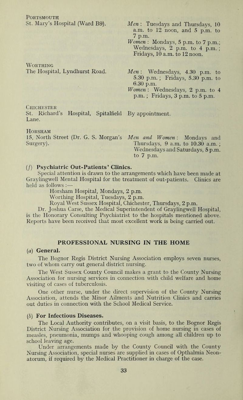 Portsmouth St. Mary’s Hospital (Ward B9). Worthing The Hospital, Lyndhurst Road. Chichester St. Richard’s Hospital, Spitalfield Lane. Men : Tuesdays and Thursdays, 10 a.m. to 12 noon, and 5 p.m. to 7 p.m. Women : Mondays, 5 p.m. to 7 p.m.; Wednesdays, 2 p.m. to 4 p.m. ; Fridays, 10 a.m. to 12 noon. Men: Wednesdays, 4.30 p.m. to 5.30 p.m. ; Fridays, 5.30 p.m. to 6.30 p.m. Women : Wednesdays, 2 p.m. to 4 p.m.; Fridays, 3 p.m. to 5 p.m. By appointment. Horsham 15, North Street (Dr. G. S. Morgan’s Men and Women : Mondays and Surgery). Thursdays, 9 a.m. to 10.30 a.m. ; Wednesdays and Saturdays, 5 p.m. to 7 p.m. (/) Psychiatric Out-Patients’ Clinics. Special attention is drawn to the arrangements which have been made at Graylingwell Mental Hospital for the treatment of out-patients. Clinics are held as follows :— Horsham Hospital, Mondays, 2 p.m. Worthing Hospital, Tuesdays, 2 p.m. Royal West Sussex Hospital, Chichester, Thursdays, 2 p.m. Dr. Joshua Carse, the Medical Superintendent of Graylingwell Hospital, is the Honorary Consulting Psychiatrist to the hospitals mentioned above. Reports have been received that most excellent work is being carried out. PROFESSIONAL NURSING IN THE HOME [а) General. The Bognor Regis District Nursing Association employs seven nurses, two of whom carry out general district nursing. The West Sussex County Council makes a grant to the County Nursing Association for nursing services in connection with child welfare and home visiting of cases of tuberculosis. One other nurse, under the direct supervision of the County Nursing Association, attends the Minor Ailments and Nutrition Clinics and carries out duties in connection with the School Medical Service. (б) For Infectious Diseases. The Local Authority contributes, on a visit basis, to the Bognor Regis District Nursing Association for the provision of home nursing in cases of measles, pneumonia, mumps and whooping cough among all children up to school leaving age. Under arrangements made by the County Council with the County Nursing Association, special nurses arc supplied in cases of Opthalmia Neon- atorum, if required by the Medical Practitioner in charge of the case.