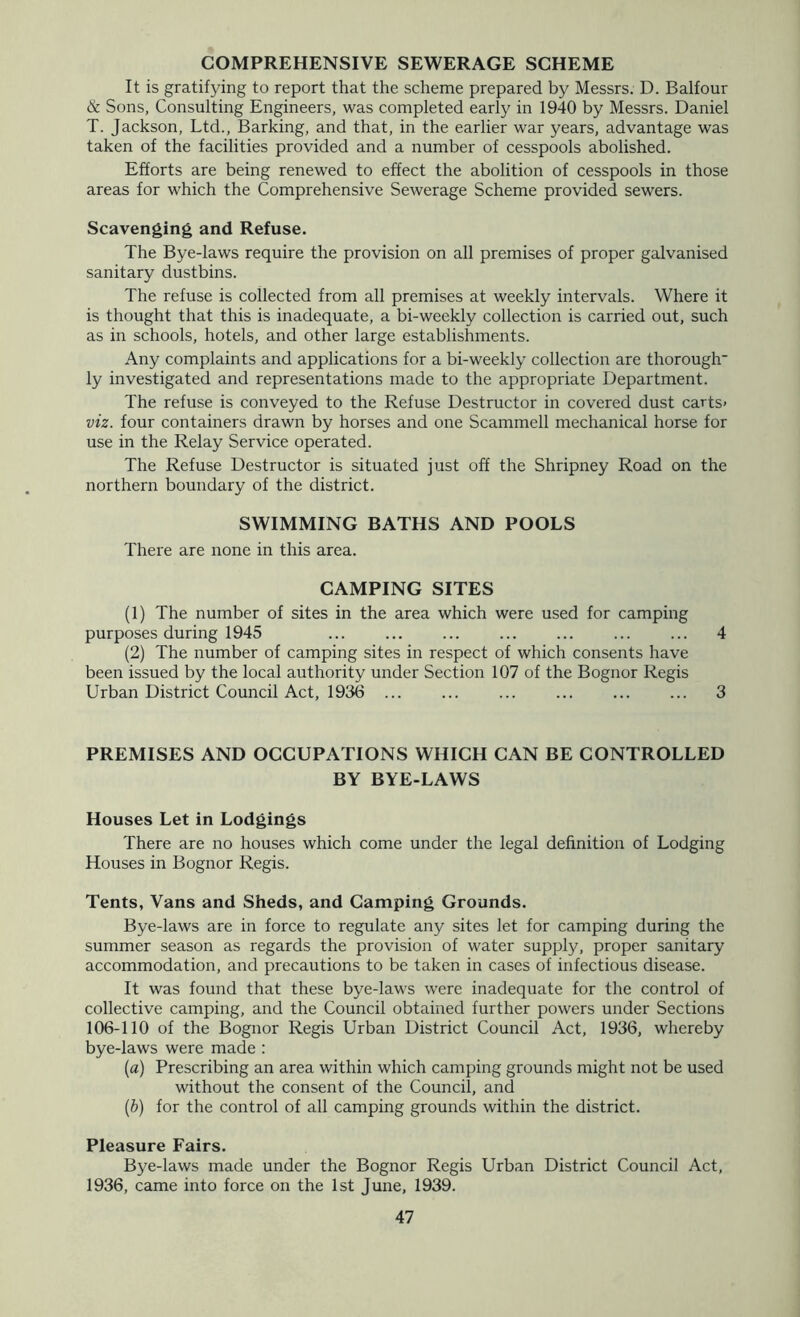 COMPREHENSIVE SEWERAGE SCHEME It is gratifying to report that the scheme prepared by Messrs. D. Balfour & Sons, Consulting Engineers, was completed early in 1940 by Messrs. Daniel T. Jackson, Ltd., Barking, and that, in the earlier war years, advantage was taken of the facilities provided and a number of cesspools abolished. Efforts are being renewed to effect the abolition of cesspools in those areas for which the Comprehensive Sewerage Scheme provided sewers. Scavenging and Refuse. The Bye-laws require the provision on all premises of proper galvanised sanitary dustbins. The refuse is collected from all premises at weekly intervals. Where it is thought that this is inadequate, a bi-weekly collection is carried out, such as in schools, hotels, and other large establishments. Any complaints and applications for a bi-weekly collection are thorough' ly investigated and representations made to the appropriate Department. The refuse is conveyed to the Refuse Destructor in covered dust carts> viz. four containers drawn by horses and one Scammell mechanical horse for use in the Relay Service operated. The Refuse Destructor is situated just off the Shripney Road on the northern boundary of the district. SWIMMING BATHS AND POOLS There are none in this area. CAMPING SITES (1) The number of sites in the area which were used for camping purposes during 1945 ... ... ... 4 (2) The number of camping sites in respect of which consents have been issued by the local authority under Section 107 of the Bognor Regis Urban District Council Act, 1936 ... 3 PREMISES AND OCCUPATIONS WHICH CAN BE CONTROLLED BY BYE-LAWS Houses Let in Lodgings There are no houses which come under the legal definition of Lodging Houses in Bognor Regis. Tents, Vans and Sheds, and Camping Grounds. Bye-laws are in force to regulate any sites let for camping during the summer season as regards the provision of water supply, proper sanitary accommodation, and precautions to be taken in cases of infectious disease. It was found that these bye-laws were inadequate for the control of collective camping, and the Council obtained further powers under Sections 106-110 of the Bognor Regis Urban District Council Act, 1936, whereby bye-laws were made : {a) Prescribing an area within which camping grounds might not be used without the consent of the Council, and (b) for the control of all camping grounds within the district. Pleasure Fairs. Bye-laws made under the Bognor Regis Urban District Council Act, 1936, came into force on the 1st June. 1939.