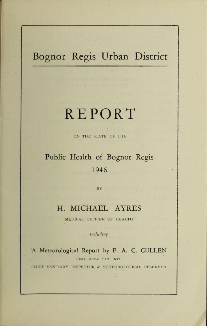 Bognor Regis Urban District REPORT ON THE STATE OF THE Public Health of Bognor Regis 1946 BY H. MICHAEL AYRES MEDICAL OFFICER OF HEALTH including A Meteorological Report by F. A. C. CULLEN Cert. Royal San. Inst. CHIEF SANITARY INSPECTOR & METEOROLOGICAL OBSERVER