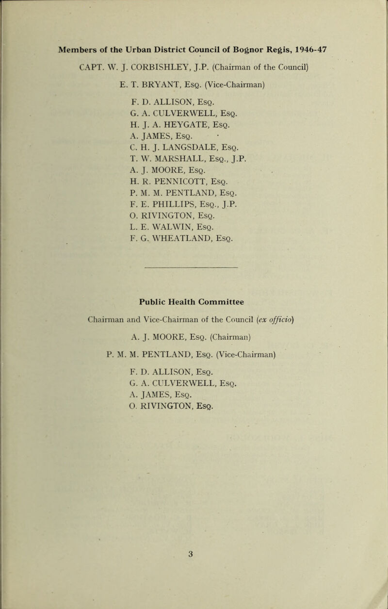 Members of the Urban District Council of Bognor Regis, 1946-47 CAPT. W. J. CORBISHLEY, J.P. (Chairman of the Council) E. T. BRYANT, Esq. (Vice-Chairman) F. D. ALLISON, Esq. G. A. CULVERWELL, Esq. H. J. A. HEYGATE, Esq. A. JAMES, Esq. C. H. J. LANGSDALE, Esq. T. W. MARSHALL, Esq., J.P. A. J. MOORE, Esq. H. R. PENNICOTT, Esq. P. M. M. PENTLAND, Esq. F. E. PHILLIPS, Esq., J.P. O. RIVINGTON, Esq. L. E. WALWIN, Esq. F. G. WHEATLAND, Esq. Public Health Committee Chairman and Vice-Chairman of the Council (ex officio) A. J. MOORE, Esq. (Chairman) P. M. M. PENTLAND, Esq. (Vice-Chairman) F. D. ALLISON, Esq. G. A. CULVERWELL, Esq. A. JAMES, Esq. O. RIVINGTON, Esq.