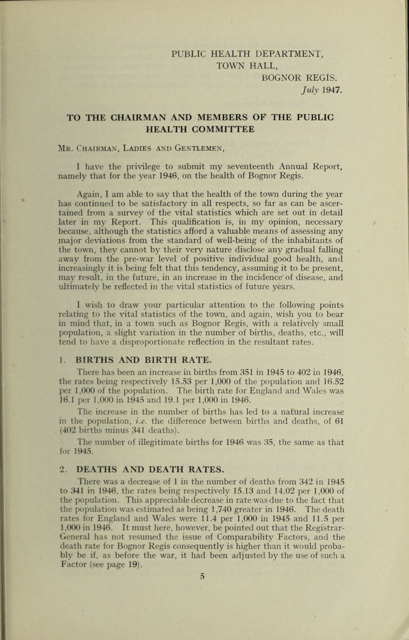 PUBLIC HEALTH DEPARTMENT, TOWN HALL, BOGNOR REGIS. July 1947. TO THE CHAIRMAN AND MEMBERS OF THE PUBLIC HEALTH COMMITTEE Mk. Chairman, Ladies and Gentlemen, I have the privilege to submit my seventeenth Annual Report, namely that for the year 1946, on the health of Bognor Regis. Again, I am able to say that the health of the town during the year has continued to be satisfactory in all respects, so far as can be ascer- tained from a survey of the vital statistics which are set out in detail later in my Report. This qualification is, in my opinion, necessary because, although the statistics afford a valuable means of assessing any major deviations from the standard of well-being of the inhabitants of the town, they cannot by their very nature disclose any gradual falling away from the pre-war level of positive individual good health, and increasingly it is being felt that this tendency, assuming it to be present, may result, in the future, in an increase in the incidence'of disease, and ultimately be reflected in the vital statistics of future years. I wish to draw your particular attention to the following points relating to the vital statistics of the town, and again, wish you to bear in mind that, in a town such as Bognor Regis, with a relatively small population, a slight variation in the number of births, deaths, etc., will tend to have a disproportionate reflection in the resultant rates. 1. BIRTHS AND BIRTH RATE. There has been an increase in births from 351 in 1945 to 402 in 1946, the rates being respectively 15.53 per 1,000 of the population and 16.52 per 1,000 of the population. The birth rate for England and Wales was 16.1 per 1,000 in 1945 and 19.1 per 1,000 in 1946. The increase in the number of births has led to a natural increase in the population, i.e. the difference between births and deaths, of 61 (402 births minus 341 deaths). The number of illegitimate births for 1946 was 35, the same as that for 1945. 2. DEATHS AND DEATH RATES. There was a decrease of 1 in the number of deaths from 342 in 1945 to 341 in 1946, the rates being respectively 15.13 and 14.02 per 1,000 of the population. This appreciable decrease in rate was due to the fact that the population was estimated as being 1,740 greater in 1946. The death rates for England and Wales were 11.4 per 1,000 in 1945 and 11.5 per 1,000 in 1946. It must here, however, be pointed out that the Registrar- General has not resumed the issue of Comparability Factors, and the death rate for Bognor Regis consequently is higher than it would proba- bly be if, as before the war, it had been adjusted by the use of such a Factor (see page 19).