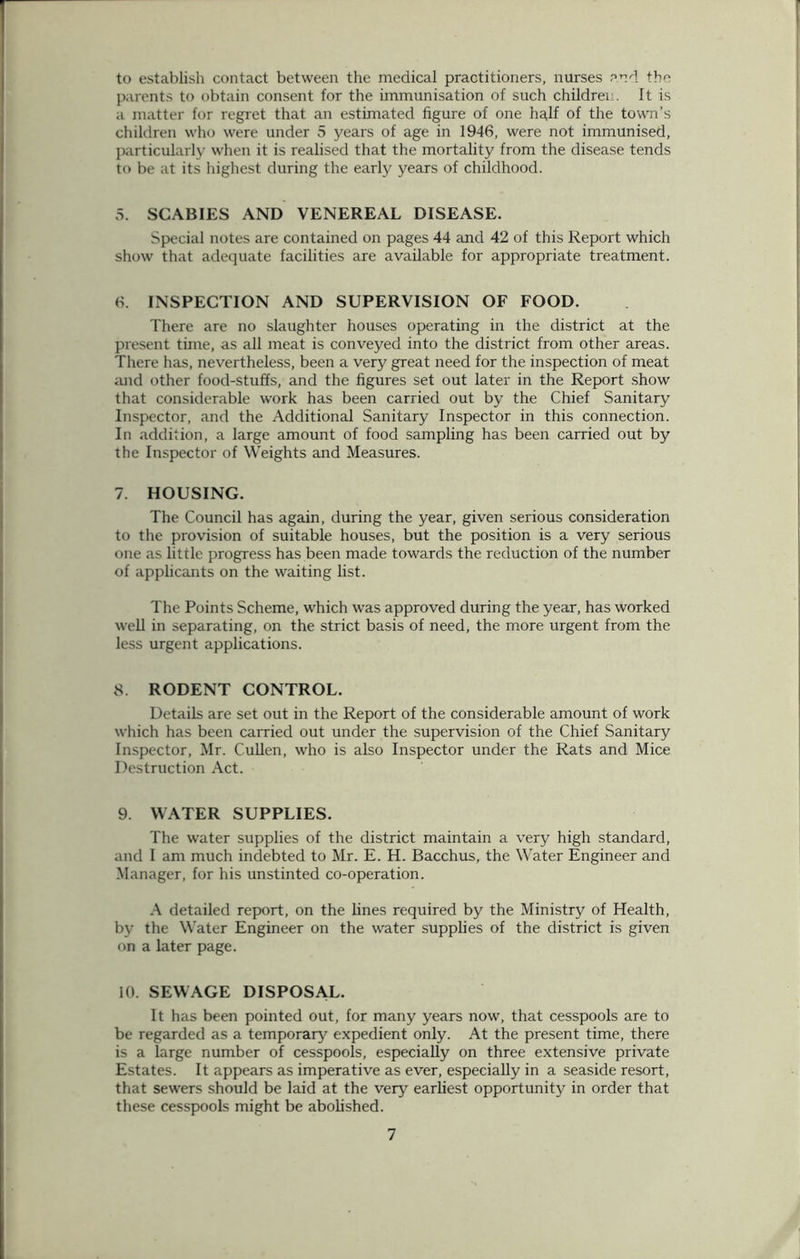 to establish contact between the medical practitioners, nurses and the parents to obtain consent for the immunisation of such children. It is a matter for regret that an estimated figure of one half of the town’s children who were under 5 years of age in 1946, were not immunised, particularly when it is realised that the mortality from the disease tends to be at its highest during the early years of childhood. 5. SCABIES AND VENEREAL DISEASE. Special notes are contained on pages 44 and 42 of this Report which show that adequate facilities are available for appropriate treatment. 6. INSPECTION AND SUPERVISION OF FOOD. There are no slaughter houses operating in the district at the present time, as all meat is conveyed into the district from other areas. There has, nevertheless, been a very great need for the inspection of meat and other food-stuffs, and the figures set out later in the Report show that considerable work has been carried out by the Chief Sanitary Inspector, and the Additional Sanitary Inspector in this connection. In addition, a large amount of food sampling has been carried out by the Inspector of Weights and Measures. 7. HOUSING. The Council has again, during the year, given serious consideration to the provision of suitable houses, but the position is a very serious one as little progress has been made towards the reduction of the number of applicants on the waiting list. The Points Scheme, which was approved during the year, has worked well in separating, on the strict basis of need, the more urgent from the less urgent applications. 8. RODENT CONTROL. Details are set out in the Report of the considerable amount of work which has been carried out under the supervision of the Chief Sanitary Inspector, Mr. Cullen, who is also Inspector under the Rats and Mice Destruction Act. 9. WATER SUPPLIES. The water supplies of the district maintain a very high standard, and I am much indebted to Mr. E. H. Bacchus, the Water Engineer and Manager, for his unstinted co-operation. A detailed report, on the lines required by the Ministry of Health, by the Water Engineer on the water supplies of the district is given on a later page. 10. SEWAGE DISPOSAL. It has been pointed out, for many years now, that cesspools are to be regarded as a temporary expedient only. At the present time, there is a large number of cesspools, especially on three extensive private Estates. It appears as imperative as ever, especially in a seaside resort, that sewers should be laid at the very earliest opportunity in order that these cesspools might be abolished.