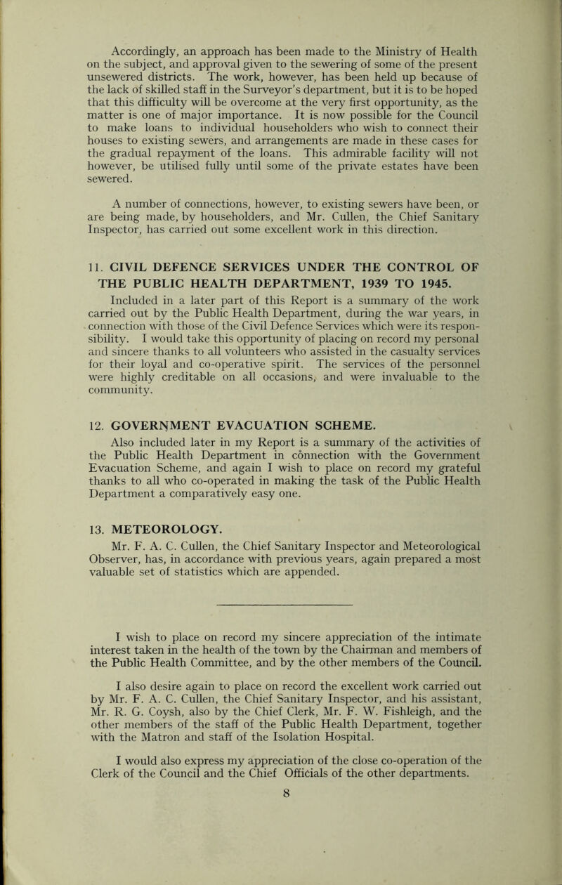 Accordingly, an approach has been made to the Ministry of Health on the subject, and approval given to the sewering of some of the present unsewered districts. The work, however, has been held up because of the lack of skilled staff in the Surveyor’s department, but it is to be hoped that this difficulty will be overcome at the very first opportunity, as the matter is one of major importance. It is now possible for the Council to make loans to individual householders who wish to connect their houses to existing sewers, and arrangements are made in these cases for the gradual repayment of the loans. This admirable facility will not however, be utilised fully until some of the private estates have been sewered. A number of connections, however, to existing sewers have been, or are being made, by householders, and Mr. Cullen, the Chief Sanitary Inspector, has carried out some excellent work in this direction. 11. CIVIL DEFENCE SERVICES UNDER THE CONTROL OF THE PUBLIC HEALTH DEPARTMENT, 1939 TO 1945. Included in a later part of this Report is a summary of the work carried out by the Public Health Department, during the war years, in connection with those of the Civil Defence Services which were its respon- sibility. I would take this opportunity of placing on record my personal and sincere thanks to all volunteers who assisted in the casualty services for their loyal and co-operative spirit. The services of the personnel were highly creditable on all occasions, and were invaluable to the community. 12. GOVERNMENT EVACUATION SCHEME. Also included later in my Report is a summary of the activities of the Public Health Department in connection with the Government Evacuation Scheme, and again I wish to place on record my grateful thanks to all who co-operated in making the task of the Public Health Department a comparatively easy one. 13. METEOROLOGY. Mr. F. A. C. Cullen, the Chief Sanitary Inspector and Meteorological Observer, has, in accordance with previous years, again prepared a most valuable set of statistics which are appended. I wish to place on record my sincere appreciation of the intimate interest taken in the health of the town by the Chairman and members of the Public Health Committee, and by the other members of the Council. I also desire again to place on record the excellent work carried out by Mr. F. A. C. Cullen, the Chief Sanitary Inspector, and his assistant, Mr. R. G. Coysh, also by the Chief Clerk, Mr. F. W. Fishleigh, and the other members of the staff of the Public Health Department, together with the Matron and staff of the Isolation Hospital. I would also express my appreciation of the close co-operation of the Clerk of the Council and the Chief Officials of the other departments.