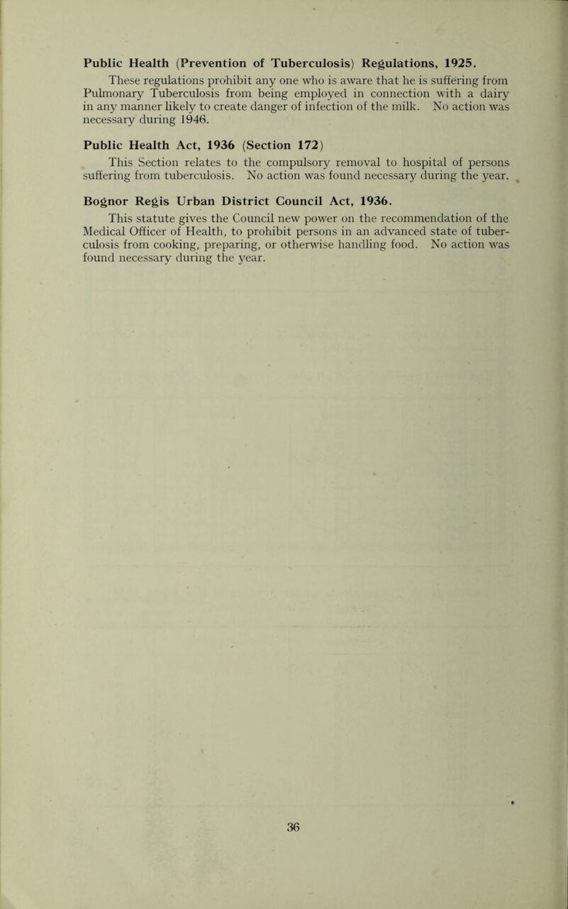 Public Health (Prevention of Tuberculosis) Regulations, 1925. These regulations prohibit any one who is aware that he is suffering from Pulmonary Tuberculosis from being employed in connection with a dairy in any manner likely to create danger of infection of the milk. No action was necessary during 1946. Public Health Act, 1936 (Section 172) This Section relates to the compulsory removal to hospital of persons suffering from tuberculosis. No action was found necessary during the year. Bognor Regis Urban District Council Act, 1936. This statute gives the Council new power on the recommendation of the Medical Officer of Health, to prohibit persons in an advanced state of tuber- culosis from cooking, preparing, or otherwise handling food. No action was found necessary during the year.