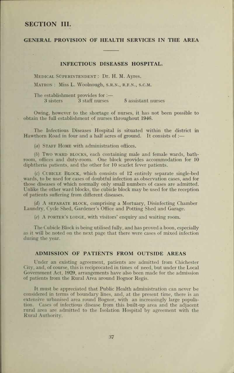 SECTION III. GENERAL PROVISION OF HEALTH SERVICES IN THE AREA INFECTIOUS DISEASES HOSPITAL. Medical Superintendent : Dr. H. M. Ayres. Matron : Miss L. Woolnough, s.r.n., r.f.n., s.c.m. The establishment provides for :— 3 sisters 3 staff nurses 5 assistant nurses Owing, however to the shortage of nurses, it has not been possible to obtain the full establishment of nurses throughout 1946. The Infectious Diseases Hospital is situated within the district in Hawthorn Road in four and a half acres of ground. It consists of :— (а) Staff Home with administration offices. (б) Two ward blocks, each containing male and female wards, bath- room, offices and duty-room. One block provides accommodation for 10 diphtheria patients, and the other for 10 scarlet fever patients. (c) Cubicle Block, which consists of 12 entirely separate single-bed wards, to be used for cases of doubtful infection as observation cases, and for those diseases of which normally only small numbers of cases are admitted. Unlike the other ward blocks, the cubicle block may be used for the reception of patients suffering from different diseases. (d) A separate block, comprising a Mortuary, Disinfecting Chamber Laundry, Cycle Shed, Gardener’s Office and Potting Shed and Garage. (e) A porter’s lodge, with visitors’ enquiry and waiting room. The Cubicle Block is being utilised fully, and has proved a boon, especially as it will be noted on the next page that there were cases of mixed infection during the year. ADMISSION OF PATIENTS FROM OUTSIDE AREAS Under an existing agreement, patients are admitted from Chichester City, and, of course, this is reciprocated in times of need, but under the Local Government Act, 1929, arrangements have also been made for the admission of patients from the Rural Area around Bognor Regis. It must be appreciated that Public Health administration can never be considered in terms of boundary lines, and, at the present time, there is an extensive urbanised area round Bognor, with an increasingly large popula- tion. Cases of infectious disease from this built-up area and the adjacent rural area are admitted to the Isolation Hospital by agreement with the Rural Authority.