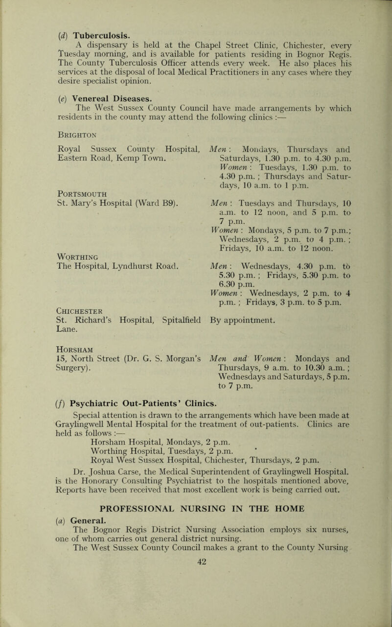 (d) Tuberculosis. A dispensary is held at the Chapel Street Clinic, Chichester, every Tuesday morning, and is available for patients residing in Bognor Regis. The County Tuberculosis Officer attends every week. He also places his services at the disposal of local Medical Practitioners in any cases where they desire specialist opinion. (e) Venereal Diseases. The West Sussex County Council have made arrangements by which residents in the county may attend the following clinics :— Brighton Royal Sussex County Hospital, Eastern Road, Kemp Town. Portsmouth St. Mary’s Hospital (Ward B9). Worthing The Hospital, Lyndhurst Road. Chichester St. Richard’s Hospital, Spitalfield Lane. Horsham 15, North Street (Dr. G. S. Morgan’s Surgery). Men : Mondays, Thursdays and Saturdays, 1.30 p.m. to 4.30 p.m. Women : Tuesdays, 1.30 p.m. to 4.30 p.m. ; Thursdays and Satur- days, 10 a.m. to 1 p.m. Men : Tuesdays and Thursdays, 10 a.m. to 12 noon, and 5 p.m. to 7 p.m. Women : Mondays, 5 p.m. to 7 p.m.; Wednesdays, 2 p.m. to 4 p.m. ; Fridays, 10 a.m. to 12 noon. Men : Wednesdays, 4.30 p.m. to 5.30 p.m. ; Fridays, 5.30 p.m. to 6.30 p.m. Women : Wednesdays, 2 p.m. to 4 p.m. ; Fridays, 3 p.m. to 5 p.m. By appointment. Men and Women : Mondays and Thursdays, 9 a.m. to 10.30 a.m. ; Wednesdays and Saturdays, 5 p.m. to 7 p.m. (/) Psychiatric Out-Patients’ Clinics. Special attention is drawn to the arrangements which have been made at Graylingwell Mental Hospital for the treatment of out-patients. Clinics are held as follows :— Horsham Hospital, Mondays, 2 p.m. Worthing Hospital, Tuesdays, 2 p.m. Royal West Sussex Hospital, Chichester, Thursdays, 2 p.m. Dr. Joshua Carse, the Medical Superintendent of Graylingwell Hospital, is the Honorary Consulting Psychiatrist to the hospitals mentioned above, Reports have been received that most excellent work is being carried out. PROFESSIONAL NURSING IN THE HOME (a) General. The Bognor Regis District Nursing Association employs six nurses, one of whom carries out general district nursing. The West Sussex County Council makes a grant to the County Nursing