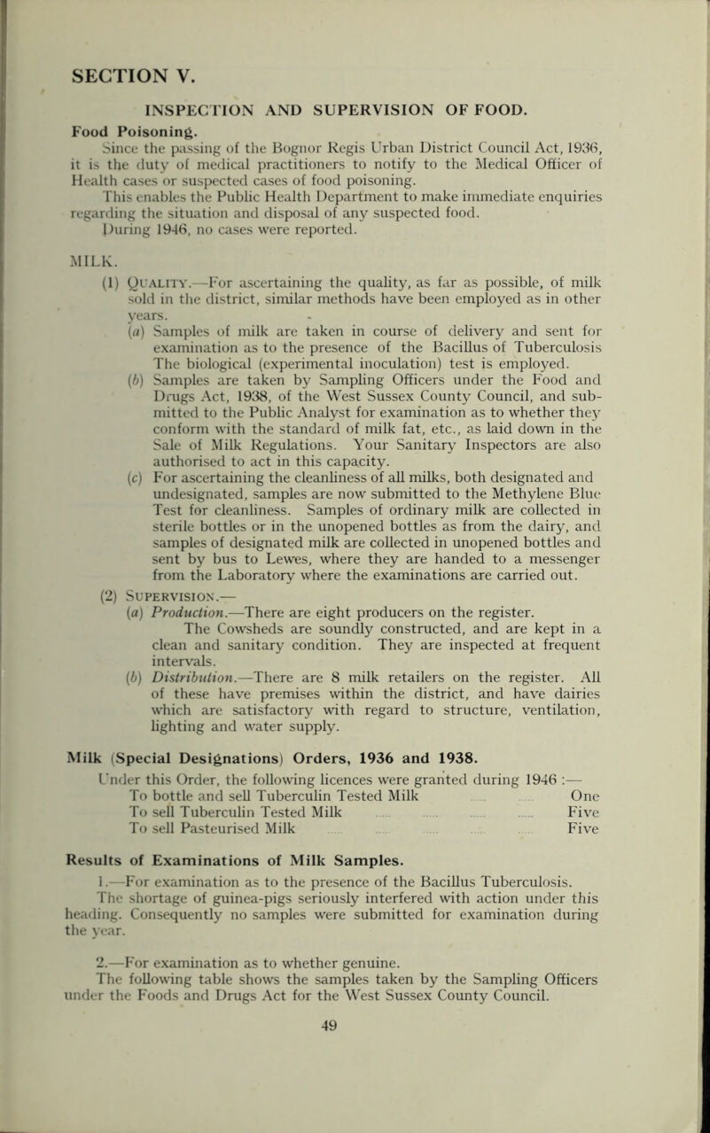 INSPECTION AND SUPERVISION OF FOOD. Food Poisoning. Since the passing of the Bognor Regis Urban District Council Act, 1936, it is the duty of medical practitioners to notify to the Medical Officer of Health cases or suspected cases of food poisoning. This enables the Public Health Department to make immediate enquiries regarding the situation and disposal of any suspected food. During 1946, no cases were reported. MILK. (1) Quality.—For ascertaining the quality, as far as possible, of milk sold in the district, similar methods have been employed as in other years. (a) Samples of milk are taken in course of delivery and sent for examination as to the presence of the Bacillus of Tuberculosis The biological (experimental inoculation) test is employed. (b) Samples are taken by Sampling Officers under the Food and Drugs Act, 1938, of the West Sussex County Council, and sub- mitted to the Public Analyst for examination as to whether they conform with the standard of milk fat, etc., as laid down in the Sale of Milk Regulations. Your Sanitary Inspectors are also authorised to act in this capacity. (c) For ascertaining the cleanliness of all milks, both designated and undesignated, samples are now submitted to the Methylene Blue Test for cleanliness. Samples of ordinary milk are collected in sterile bottles or in the unopened bottles as from the dairy, and samples of designated milk are collected in unopened bottles and sent by bus to Lewes, where they are handed to a messenger from the Laboratory where the examinations are carried out. (2) Supervision.— (a) Production.—There are eight producers on the register. The Cowsheds are soundly constructed, and are kept in a clean and sanitary condition. They are inspected at frequent intervals. (b) Distribution.—There are 8 milk retailers on the register. All of these have premises within the district, and have dairies which are satisfactory with regard to structure, ventilation, lighting and water supply. Milk (Special Designations) Orders, 1936 and 1938. Under this Order, the following licences were granted during 1946 :— To bottle and sell Tuberculin Tested Milk One To sell Tuberculin Tested Milk . Five To sell Pasteurised Milk Five Results of Examinations of Milk Samples. 1. —For examination as to the presence of the Bacillus Tuberculosis. The shortage of guinea-pigs seriously interfered with action under this heading. Consequently no samples were submitted for examination during the year. 2. —For examination as to whether genuine. The following table shows the samples taken by the Sampling Officers under the Foods and Drugs Act for the West Sussex County Council.