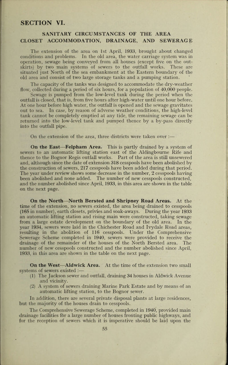 SANITARY CIRCUMSTANCES OF THE AREA CLOSET ACCOMMODATION, DRAINAGE, AND SEWERAGE The extension of the area on 1st April, 1933, brought about changed conditions and problems. In the old area, the water carriage system was in operation, sewage being conveyed from all houses (except five on the out- skirts) by two main systems of sewers to the outfall works. These are situated just North of the sea embankment at the Eastern boundary of the old area and consist of two large storage tanks and a pumping station. The capacity of the tanks was designed to accommodate the dry-weather flow, collected during a period of six hours, for a population of 40,000 people. Sewage is pumped from the low-level tank during the period when the outfall is closed, that is, from five hours after high-water until one hour before. At one hour before high water, the outfall is opened and the sewage gravitates out to sea. In case, by reason of adverse weather conditions, the high-level tank cannot be completely emptied at any tide, the remaining sewage can be returned into the low-level tank and pumped thence by a by-pass directly into the outfall pipe. On the extension of the area, three districts were taken over:— On the East—Felpham Area. This is partly drained by a system of sewers to an automatic lifting station east of the Aldingbourne Rife and thence to the Bognor Regis outfall works. Part of the area is still unsewered and, although since the date of extension 318 cesspools have been abolished by the construction of sewers, 217 cesspools have been added during that period. The year under review shows some decrease in the number, 2 cesspools having been abolished and none added. The number of new cesspools constructed, and the number abolished since April, 1933, in this area are shown in the table on the next page. On the North—North Bersted and Shripney Road Areas. At the time of the extension, no sewers existed, the area being drained to cesspools (165 in number), earth closets, privies and soak-aways. During the year 1933 an automatic lifting station and rising main were constructed, taking sewage from a large estate development on the boundary of the old area. In the year 1934, sewers were laid in the Chichester Road and Ivydale Road areas, resulting in the abolition of 116 cesspools. Under the Comprehensive Sewerage Scheme completed in 1940, sewers were provided to receive the drainage of the remainder of the houses of the North Bersted area. The number of new cesspools constructed and the number abolished since April, 1933, in this area are shown in the table on the next page. On the West—Aldwick Area. At the time of the extension two small systems of sewers existed :— (1) The Jackson sewer and outfall, draining 34 houses in Aldwick Avenue and vicinity. (2) A system of sewers draining Marine Park Estate and by means of an automatic lifting station, to the Bognor sewer. In addition, there are several private disposal plants at large residences, but the majority of the houses drain to cesspools. The Comprehensive Sewerage Scheme, completed in 1940, provided main drainage facilities f6r a large number of houses fronting public highways, and for the reception of sewers which it is imperative should be laid upon the