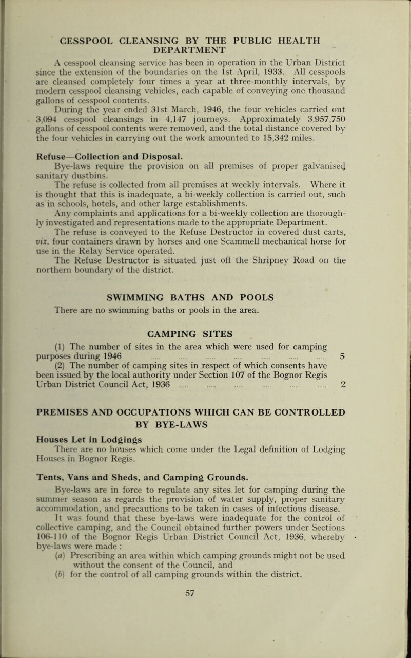 CESSPOOL CLEANSING BY THE PUBLIC HEALTH DEPARTMENT A cesspool cleansing service has been in operation in the Urban District since the extension of the boundaries on the 1st April, 1933. All cesspools are cleansed completely four times a year at three-monthly intervals, by modem cesspool cleansing vehicles, each capable of conveying one thousand gallons of cesspool contents. During the year ended 31st March, 1946, the four vehicles carried out 3,094 cesspool cleansings in 4,147 journeys. Approximately 3,957,750 gallons of cesspool contents were removed, and the total distance covered by the four vehicles in carrying out the work amounted to 15,342 miles. Refuse—Collection and Disposal. Bye-laws require the provision on all premises of proper galvanisecj sanitary dustbins. The refuse is collected from all premises at weekly intervals. Where it is thought that this is inadequate, a bi-weekly collection is carried out, such as in schools, hotels, and other large establishments. Any complaints and applications for a bi-weekly collection are thorough- ly investigated and representations made to the appropriate Department. The refuse is conveyed to the Refuse Destructor in covered dust carts, viz. four containers drawn by horses and one Scammell mechanical horse for use in the Relay Service operated. The Refuse Destructor is situated just off the Shripney Road on the northern boundary of the district. SWIMMING BATHS AND POOLS There are no swimming baths or pools in the area. CAMPING SITES (1) The number of sites in the area which were used for camping purposes during 1946 5 (2) The number of camping sites in respect of which consents have been issued by the local authority under Section 107 of the Bognor Regis Urban District Council Act, 1936 2 PREMISES AND OCCUPATIONS WHICH CAN BE CONTROLLED BY BYE-LAWS Houses Let in Lodgings There are no houses which come under the Legal definition of Lodging Houses in Bognor Regis. Tents, Vans and Sheds, and Camping Grounds. Bye-laws are in force to regulate any sites let for camping during the summer season as regards the provision of water supply, proper sanitary accommodation, and precautions to be taken in cases of infectious disease. It was found that these bye-laws were inadequate for the control of collective camping, and the Council obtained further powers under Sections 106-110 of the Bognor Regis Urban District Council Act, 1936, whereby bye-laws were made : (a) Prescribing an area within which camping grounds might not be used without the consent of the Council, and (b) for the control of all camping grounds within the district.