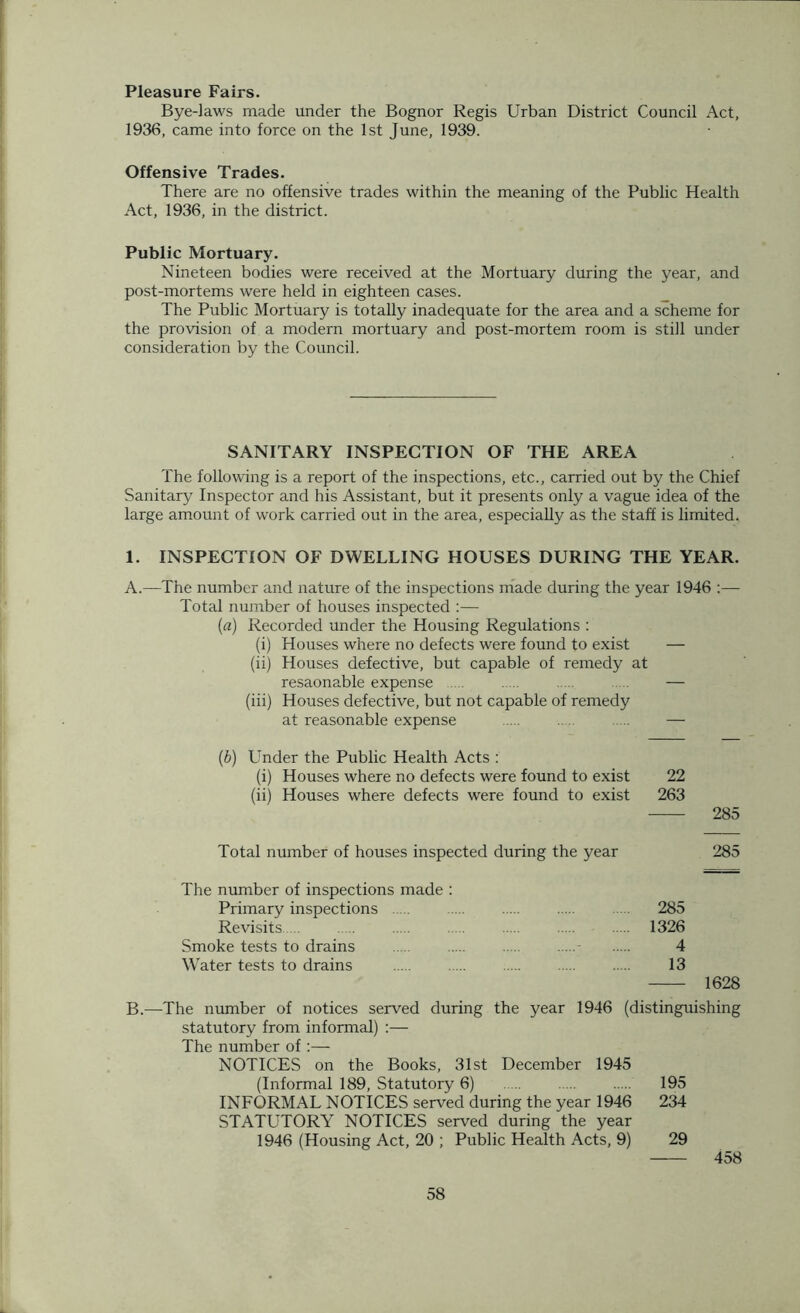 Pleasure Fairs. Bye-laws made under the Bognor Regis Urban District Council Act, 1936, came into force on the 1st June, 1939. Offensive Trades. There are no offensive trades within the meaning of the Public Health Act, 1936, in the district. Public Mortuary. Nineteen bodies were received at the Mortuary during the year, and post-mortems were held in eighteen cases. The Public Mortuary is totally inadequate for the area and a scheme for the provision of a modern mortuary and post-mortem room is still under consideration by the Council. SANITARY INSPECTION OF THE AREA The following is a report of the inspections, etc., carried out by the Chief Sanitary Inspector and his Assistant, but it presents only a vague idea of the large amount of work carried out in the area, especially as the staff is limited. 1. INSPECTION OF DWELLING HOUSES DURING THE YEAR. A.—The number and nature of the inspections made during the year 1946 :— Total number of houses inspected :— {a) Recorded under the Housing Regulations : (i) Houses where no defects were found to exist — (ii) Houses defective, but capable of remedy at resaonable expense ..... — (iii) Houses defective, but not capable of remedy at reasonable expense . — (b) Under the Public Health Acts : (i) Houses where no defects were found to exist 22 (ii) Houses where defects were found to exist 263 285 Total number of houses inspected during the year 285 The number of inspections made : Primary inspections .... 285 Revisits ... 1326 Smoke tests to drains .... 4 Water tests to drains 13 1628 B.—The number of notices served during the year 1946 (distinguishing statutory from informal) :— The number of:— NOTICES on the Books, 31st December 1945 (Informal 189, Statutory 6) 195 INFORMAL NOTICES served during the year 1946 234 STATUTORY NOTICES served during the year 1946 (Housing Act, 20 ; Public Health Acts, 9) 29 458