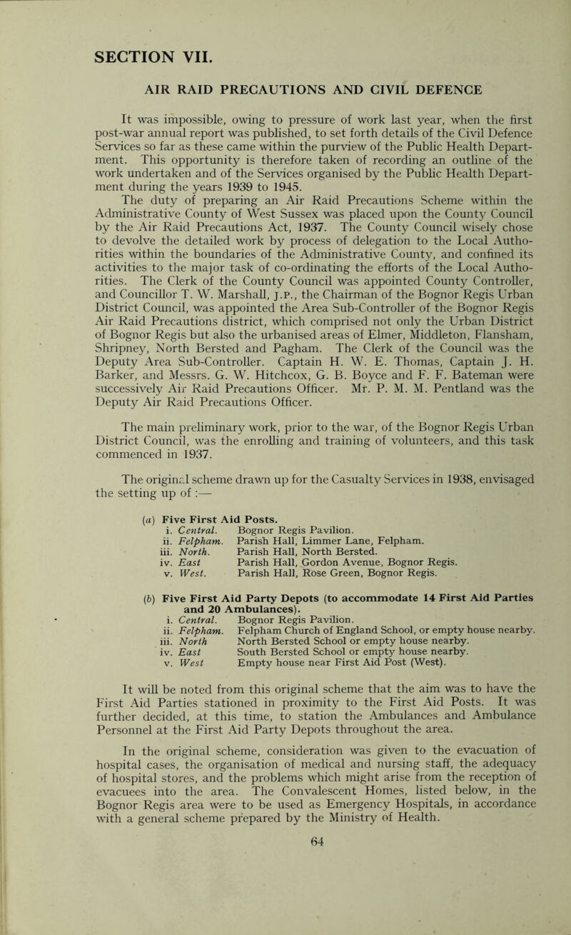 SECTION VII. AIR RAID PRECAUTIONS AND CIVIL DEFENCE It was impossible, owing to pressure of work last year, when the first post-war annual report was published, to set forth details of the Civil Defence Services so far as these came within the purview of the Public Health Depart- ment. This opportunity is therefore taken of recording an outline of the work undertaken and of the Services organised by the Public Health Depart- ment during the years 1939 to 1945. The duty of preparing an Air Raid Precautions Scheme within the Administrative County of West Sussex was placed upon the County Council by the Air Raid Precautions Act, 1937. The County Council wisely chose to devolve the detailed work by process of delegation to the Local Autho- rities within the boundaries of the Administrative County, and confined its activities to the major task of co-ordinating the efforts of the Local Autho- rities. The Clerk of the County Council was appointed County Controller, and Councillor T. W. Marshall, j.p., the Chairman of the Bognor Regis Urban District Council, was appointed the Area Sub-Controller of the Bognor Regis Air Raid Precautions district, which comprised not only the Urban District of Bognor Regis but also the urbanised areas of Elmer, Middleton, Flansham, Shripney, North Bersted and Pagham. The Clerk of the Council was the Deputy Area Sub-Controller. Captain H. W. E. Thomas, Captain J. H. Barker, and Messrs. G. W. Hitchcox, G. B. Boyce and F. F. Bateman were successively Air Raid Precautions Officer. Mr. P. M. M. Pentland was the Deputy Air Raid Precautions Officer. The main preliminary work, prior to the war, of the Bognor Regis Urban District Council, was the enrolling and training of volunteers, and this task commenced in 1937. The original scheme drawn up for the Casualty Services in 1938, envisaged the setting up of (a) Five First Aid Posts. i. Central. Bognor Regis Pavilion. ii. Felpham. Parish Hall, Limmer Lane, Felpham. iii. North. Parish Hall, North Bersted. iv. East Parish Hall, Gordon Avenue, Bognor Regis. v. West. Parish Hall, Rose Green, Bognor Regis. (b) Five First Aid Party Depots (to accommodate 14 First Aid Parties and 20 Ambulances). i. Central. Bognor Regis Pavilion. ii. Felpham. Felpham Church of England School, or empty house nearby. iii. North North Bersted School or empty house nearby. iv. East South Bersted School or empty house nearby. v. West Empty house near First Aid Post (West). It will be noted from this original scheme that the aim was to have the First Aid Parties stationed in proximity to the First Aid Posts. It was further decided, at this time, to station the Ambulances and Ambulance Personnel at the First Aid Party Depots throughout the area. In the original scheme, consideration was given to the evacuation of hospital cases, the organisation of medical and nursing staff, the adequacy of hospital stores, and the problems which might arise from the reception of evacuees into the area. The Convalescent Homes, listed below, in the Bognor Regis area were to be used as Emergency Hospitals, in accordance with a general scheme prepared by the Ministry of Health.