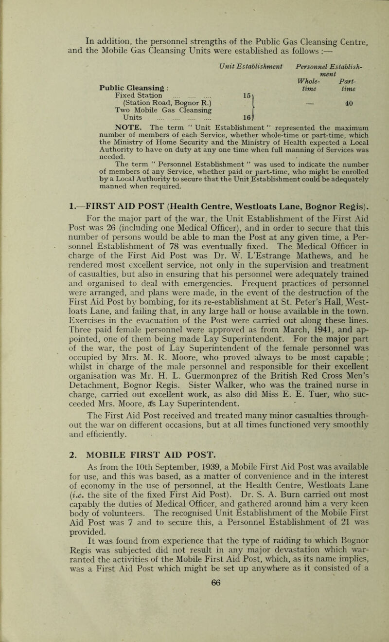 In addition, the personnel strengths of the Public Gas Cleansing Centre, and the Mobile Gas Cleansing Units were established as follows :— Unit Establishment Personnel Establish- ment Whole- Part- Public Cleansing : Fixed Station 15 time time (Station Road, Bognor R.) Two Mobile Gas Cleansing Units 16 40 NOTE. The term  Unit Establishment ” represented the maximum number of members of each Service, whether whole-time or part-time, which the Ministry of Home Security and the Ministry of Health expected a Local Authority to have on duty at any one time when full manning of Services was needed. The term  Personnel Establishment ” was used to indicate the number of members of any Service, whether paid or part-time, who might be enrolled by a Local Authority to secure that the Unit Establishment could be adequately manned when required. 1. —FIRST AID POST (Health Centre, Westloats Lane, Bognor Regis). For the major part of the war, the Unit Establishment of the First Aid Post was 26 (including one Medical Officer), and in order to secure that this number of persons would be able to man the Post at any given time, a Per- sonnel Establishment of 78 was eventually fixed. The Medical Officer in charge of the First Aid Post was Dr. W. L’Estrange Mathews, and he rendered most excellent service, not only in the supervision and treatment of casualties, but also in ensuring that his personnel were adequately trained and organised to deal with emergencies. Frequent practices of personnel were arranged, and plans were made, in the event of the destruction of the First Aid Post by bombing, for its re-establishment at St. Peter's Hall, West- loats Lane, and failing that, in any large hall or house available in the town. Exercises in the evacuation of the Post were carried out along these lines. Three paid female personnel were approved as from March, 1941, and ap- pointed, one of them being made Lay Superintendent. For the major part of the war, the post of Lay Superintendent of the female personnel was occupied by Mrs. M. R. Moore, who proved always to be most capable ; whilst in charge of the male personnel and responsible for their excellent organisation was Mr. H. L. Guermonprez of the British Red Cross Men’s Detachment, Bognor Regis. Sister Walker, who was the trained nurse in charge, carried out excellent work, as also did Miss E. E. Tuer, who suc- ceeded Mrs. Moore, 3s Lay Superintendent. The First Aid Post received and treated many minor casualties through- out the war on different occasions, but at all times functioned very smoothly and efficiently. 2. MOBILE FIRST AID POST. As from the 10th September, 1939, a Mobile First Aid Post was available for use, and this was based, as a matter of convenience and in the interest of economy in the use of personnel, at the Health Centre, Westloats Lane (i.e. the site of the fixed First Aid Post). Dr. S. A. Burn carried out most capably the duties of Medical Officer, and gathered around him a very keen body of volunteers. The recognised Unit Establishment of the Mobile First Aid Post was 7 and to secure this, a Personnel Establishment of 21 was provided. It was found from experience that the type of raiding to which Bognor Regis was subjected did not result in any major devastation which war- ranted the activities of the Mobile First Aid Post, which, as its name implies, was a First Aid Post which might be set up anywhere as it consisted of a