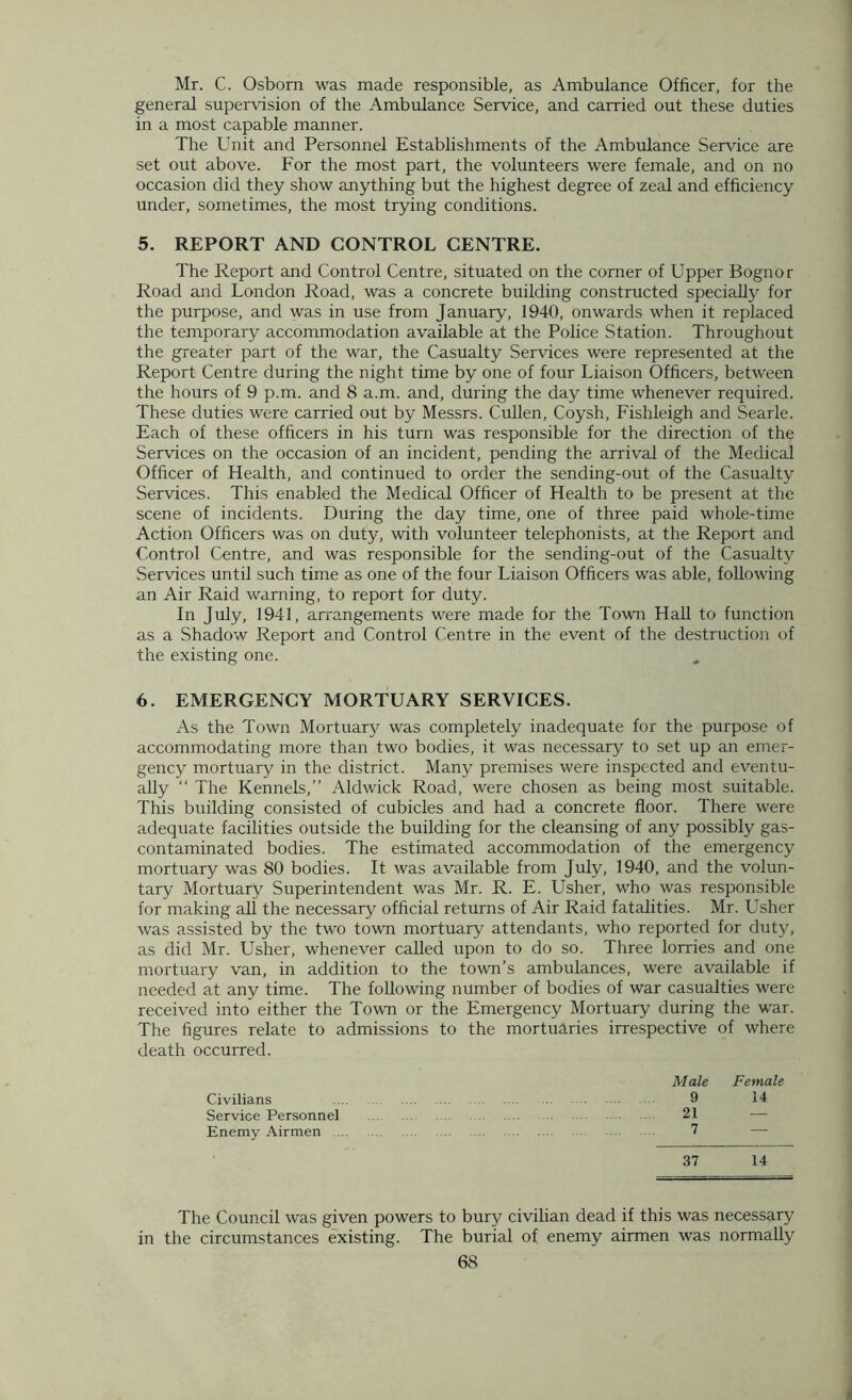 Mr. C. Osborn was made responsible, as Ambulance Officer, for the general supervision of the Ambulance Service, and carried out these duties in a most capable manner. The Unit and Personnel Establishments of the Ambulance Service are set out above. For the most part, the volunteers were female, and on no occasion did they show anything but the highest degree of zeal and efficiency under, sometimes, the most trying conditions. 5. REPORT AND CONTROL CENTRE. The Report and Control Centre, situated on the corner of Upper Bognor Road and London Road, was a concrete building constructed specially for the purpose, and was in use from January, 1940, onwards when it replaced the temporary accommodation available at the Police Station. Throughout the greater part of the war, the Casualty Services were represented at the Report Centre during the night time by one of four Liaison Officers, between the hours of 9 p.m. and 8 a.m. and, during the day time whenever required. These duties were carried out by Messrs. Cullen, Coysh, Fishleigh and Searle. Each of these officers in his turn was responsible for the direction of the Services on the occasion of an incident, pending the arrival of the Medical Officer of Health, and continued to order the sending-out of the Casualty Services. This enabled the Medical Officer of Health to be present at the scene of incidents. During the day time, one of three paid whole-time Action Officers was on duty, with volunteer telephonists, at the Report and Control Centre, and was responsible for the sending-out of the Casualty Services until such time as one of the four Liaison Officers was able, following an Air Raid warning, to report for duty. In July, 1941, arrangements were made for the Town Hall to function as a Shadow Report and Control Centre in the event of the destruction of the existing one. 6. EMERGENCY MORTUARY SERVICES. As the Town Mortuary was completely inadequate for the purpose of accommodating more than two bodies, it was necessary to set up an emer- gency mortuary in the district. Many premises were inspected and eventu- ally “ The Kennels,” Aldwick Road, were chosen as being most suitable. This building consisted of cubicles and had a concrete floor. There were adequate facilities outside the building for the cleansing of any possibly gas- contaminated bodies. The estimated accommodation of the emergency mortuary was 80 bodies. It was available from July, 1940, and the volun- tary Mortuary Superintendent was Mr. R. E. Usher, who was responsible for making all the necessary official returns of Air Raid fatalities. Mr. Usher was assisted by the two town mortuary attendants, who reported for duty, as did Mr. Usher, whenever called upon to do so. Three lorries and one mortuary van, in addition to the town’s ambulances, were available if needed at any time. The following number of bodies of war casualties were received into either the Town or the Emergency Mortuary during the war. The figures relate to admissions to the mortuaries irrespective of where death occurred. Male Female Civilians 9 14 Service Personnel 21 — Enemy Airmen 7 — 37 14 The Council was given powers to bury civilian dead if this was necessary in the circumstances existing. The burial of enemy airmen was normally