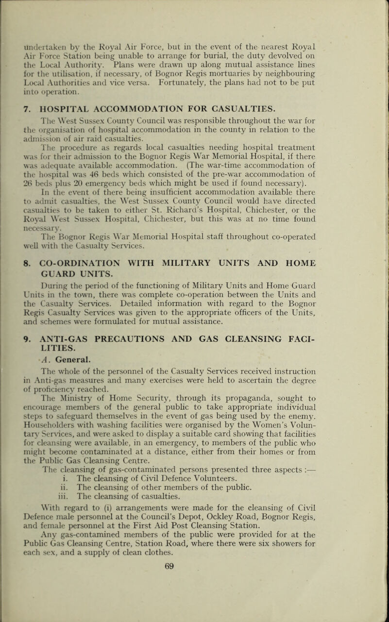 Undertaken by the Royal Air Force, but in the event of the nearest Royal Air F orce Station being unable to arrange for burial, the duty devolved on the Local Authority. Plans were drawn up along mutual assistance lines for the utilisation, if necessary, of Bognor Regis mortuaries by neighbouring Local Authorities and vice versa. Fortunately, the plans had not to be put into operation. 7. HOSPITAL ACCOMMODATION FOR CASUALTIES. The West Sussex County Council was responsible throughout the war for the organisation of hospital accommodation in the county in relation to the admission of air raid casualties. The procedure as regards local casualties needing hospital treatment was for their admission to the Bognor Regis War Memorial Hospital, if there was adequate available accommodation. (The war-time accommodation of the hospital was 46 beds which consisted of the pre-war accommodation of 26 beds plus 20 emergency beds which might be used if found necessary). In the event of there being insufficient accommodation available there to admit casualties, the West Sussex County Council would have directed casualties to be taken to either St. Richard’s Hospital, Chichester, or the Royal West Sussex Hospital, Chichester, but this was at no time found necessary. The Bognor Regis War Memorial Hospital staff throughout co-operated well with the Casualty Services. 8. CO-ORDINATION WITH MILITARY UNITS AND HOME GUARD UNITS. During the period of the functioning of Military Units and Home Guard Units in the town, there was complete co-operation between the Units and the Casualty Services. Detailed information with regard to the Bognor Regis Casualty Sendees was given to the appropriate officers of the Units, and schemes were formulated for mutual assistance. 9. ANTI-GAS PRECAUTIONS AND GAS CLEANSING FACI- LITIES. A. General. The whole of the personnel of the Casualty Services received instruction in Anti-gas measures and many exercises were held to ascertain the degree of proficiency reached. The Ministry of Home Security, through its propaganda, sought to encourage members of the general public to take appropriate individual steps to safeguard themselves in the event of gas being used by the enemy. Householders with washing facilities were organised by the Women’s Volun- tary Services, and were asked to display a suitable card showing that facilities for cleansing were available, in an emergency, to members of the public who might become contaminated at a distance, either from their homes or from the Public Gas Cleansing Centre. The cleansing of gas-contaminated persons presented three aspects :— i. The cleansing of Civil Defence Volunteers. ii. The cleansing of other members of the public. iii. The cleansing of casualties. With regard to (i) arrangements were made for the cleansing of Civil Defence male personnel at the Council’s Depot, Ockley Road, Bognor Regis, and female personnel at the First Aid Post Cleansing Station. Any gas-contamined members of the public were provided for at the Public Gas Cleansing Centre, Station Road, where there were six showers for each sex, and a supply of clean clothes.