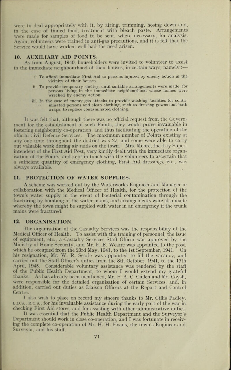 were to deal appropriately with it, by airing, trimming, hosing down and, in the case of tinned food, treatment with bleach paste. Arrangements were made for samples of food to be sent, where necessary, for analysis. Again, volunteers were trained in anti-gas precautions, and it is felt that the Service would have worked well had the need arisen. 10. AUXILIARY AID POINTS. As from August, 1940, householders were invited to volunteer to assist in the immediate neighbourhood of their houses, in certain ways, namely :•—- i. To afford immediate First Aid to persons injured by enemy action in the vicinity of their houses. ii. To provide temporary sheltey, until suitable arrangements were made, for persons living in the immediate neighbourhood whose homes were wrecked by enemy action. iii. In the case of enemy gas attacks to provide washing facilities for conta- minated persons and clean clothing, such as dressing gowns and bath wraps, to replace contaminated clothing. It was felt that, although there was no official request from the Govern- ment for the establishment of such Points, they would prove invaluable in fostering neighbourly co-operation, and thus facilitating the operation of the official Civil Defence Services. The maximum number of Points existing at any one time throughout the district was 27, and some were able to carry out valuable work during air raids on the town. Mrs. Moore, the Lay Super- intendent of the First Aid Post, very kindly dealt with the immediate organ- isation of the Points, and kept in touch with the volunteers to ascertain that a sufficient quantity of emergency clothing, First Aid dressings, etc., was always available. 11. PROTECTION OF WATER SUPPLIES. A scheme was worked out by the Waterworks Engineer and Manager in collaboration with the Medical Officer of Health, for the protection of the town’s water supply in the event of bacterial contamination through the fracturing by bombing of the water mains, and arrangements were also made whereby the town might be supplied with water in an emergency if the trunk mains were fractured. 12. ORGANISATION. The organisation of the Casualty Services wras the responsibility of the Medical Officer of Health. To assist with the training of personnel, the issue of equipment, etc., a Casualty Services Staff Officer was approved by the Ministry of Home Security, and Mr. F. E. Weaire was appointed to the post, which he occupied from the 23rd May, 1941, to the 1st September, 1941. On his resignation, Mr. \V. R. Searle wras appointed to fill the vacancy, and carried out the Staff Officer’s duties from the 8th October, 1941, to the 17th April, 1945. Considerable voluntary assistance was rendered by the staff of the Public Health Department, to whom I would extend my grateful thanks. As has already been mentioned, Mr. F. A. C. Cullen and Mr. Coysh, were responsible for the detailed organisation of certain Services, and, in addition, carried out duties as Liaison Officers at the Report and Control Centre. I also wish to place on record my sincere thanks to Mr. Gillis Padley, l.d.s., R.c.s., for his invaluable assistance during the early part of the war in checking First Aid stores, and for assisting with other administrative duties. It was essential that the Public Health Department and the Surveyor’s Department should work in close co-operation, and I was fortunate in receiv- ing the complete co-operation of Mr. H. H. Evans, the town’s Engineer and Surveyor, and his staff.